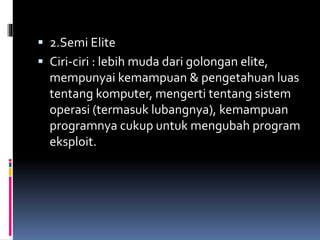  2.Semi Elite
 Ciri-ciri : lebih muda dari golongan elite,
mempunyai kemampuan & pengetahuan luas
tentang komputer, mengerti tentang sistem
operasi (termasuk lubangnya), kemampuan
programnya cukup untuk mengubah program
eksploit.
 