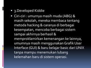  3.Developed Kiddie
 Ciri-ciri : umurnya masih muda (ABG) &
masih sekolah, mereka membaca tentang
metoda hacking & caranya di berbagai
kesempatan, mencoba berbagai sistem
sampai akhirnya berhasil &
memproklamirkan kemenangan ke lainnya,
umumnya masih menggunakan Grafik User
Interface (GUI) & baru belajar basic dari UNIX
tanpa mampu menemukan lubang
kelemahan baru di sistem operasi.
 