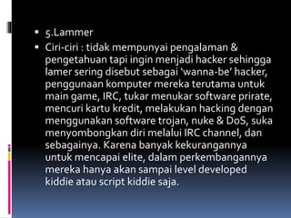  5.Lammer
 Ciri-ciri : tidak mempunyai pengalaman &
pengetahuan tapi ingin menjadi hacker sehingga
lamer sering disebut sebagai ‘wanna-be’ hacker,
penggunaan komputer mereka terutama untuk
main game, IRC, tukar menukar software prirate,
mencuri kartu kredit, melakukan hacking dengan
menggunakan software trojan, nuke & DoS, suka
menyombongkan diri melalui IRC channel, dan
sebagainya. Karena banyak kekurangannya
untuk mencapai elite, dalam perkembangannya
mereka hanya akan sampai level developed
kiddie atau script kiddie saja.
 