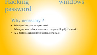 Hacking windows
password
Why necessary ?
• When you lost your own password
• When you want to hack someone’s computer illegally for attack
• As a professional skill to be used in work place
 