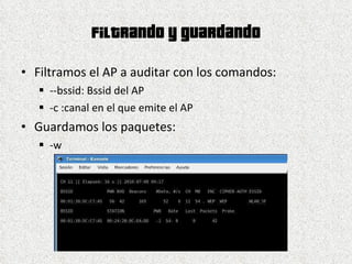 Filtrando y guardando Filtramos el AP a auditar con los comandos: --bssid: Bssid del AP -c :canal en el que emite el AP Guardamos los paquetes: -w  
