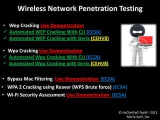 Wireless Network Penetration Testing
• Wep Cracking Live Demonstration
 Automated WEP Cracking With CLI (ECSA)
 Automated WEP Cracking with Gerix (CEHV8)

• Wpa Cracking Live Demonstration
 Automated Wpa Cracking With CLI (ECSA)
 Automated Wpa Cracking with Gerix (CEHV8)
• Bypass Mac Filtering Live Demonstration (ECSA)
• WPA 2 Cracking using Reaver (WPS Brute force) (ECSA)
• Wi-Fi Security Assessment Live Demonstration (ECSA)
© HaCkHiPp0-TeaM ! 2013
R0oTx:Sahil_Rai

 