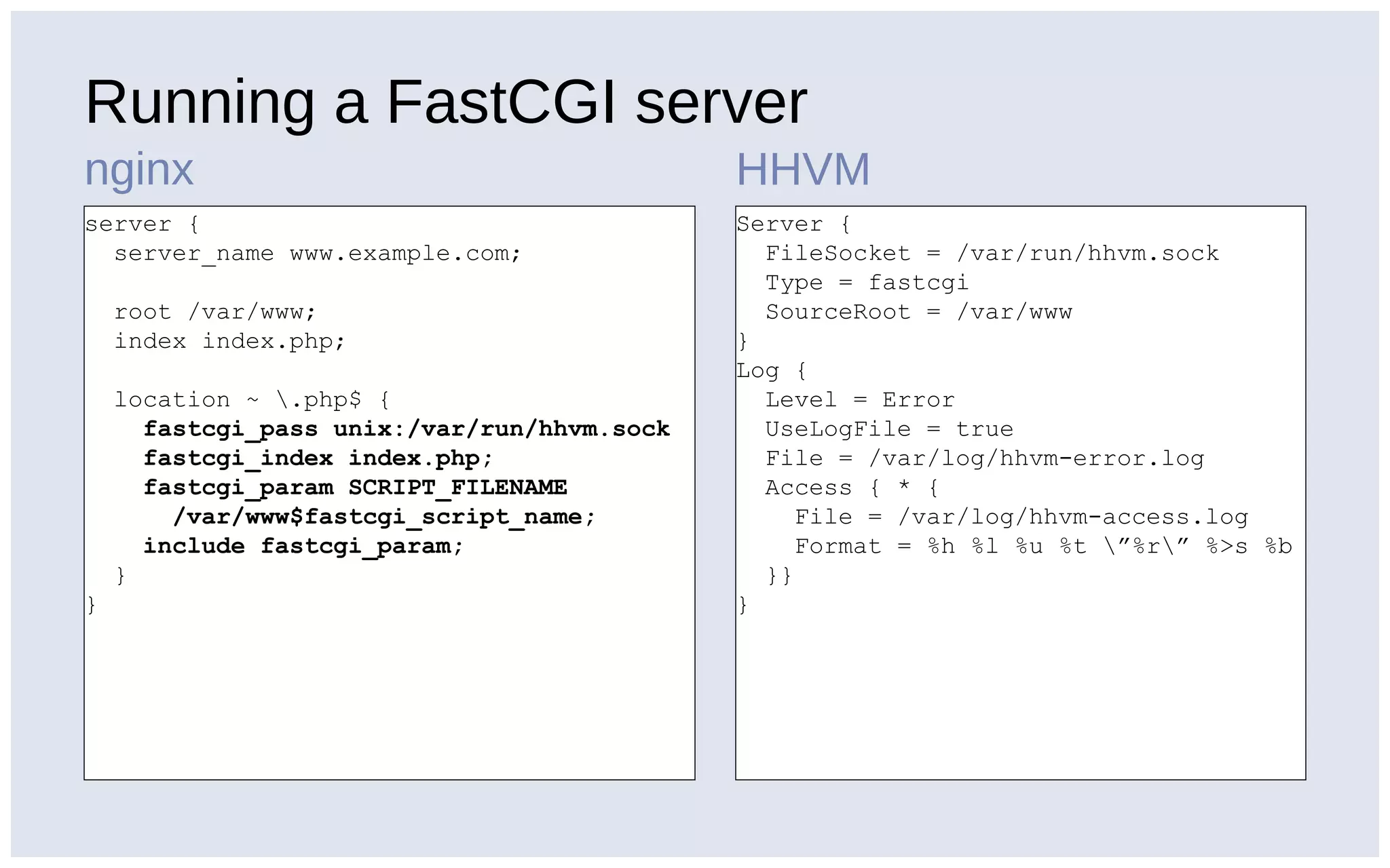 Running a FastCGI server
nginx HHVM
server {
server_name www.example.com;
root /var/www;
index index.php;
location ~ .php$ {
fastcgi_pass unix:/var/run/hhvm.sock
fastcgi_index index.php;
fastcgi_param SCRIPT_FILENAME
/var/www$fastcgi_script_name;
include fastcgi_param;
}
}
Server {
FileSocket = /var/run/hhvm.sock
Type = fastcgi
SourceRoot = /var/www
}
Log {
Level = Error
UseLogFile = true
File = /var/log/hhvm-error.log
Access { * {
File = /var/log/hhvm-access.log
Format = %h %l %u %t ”%r” %>s %b
}}
}
 