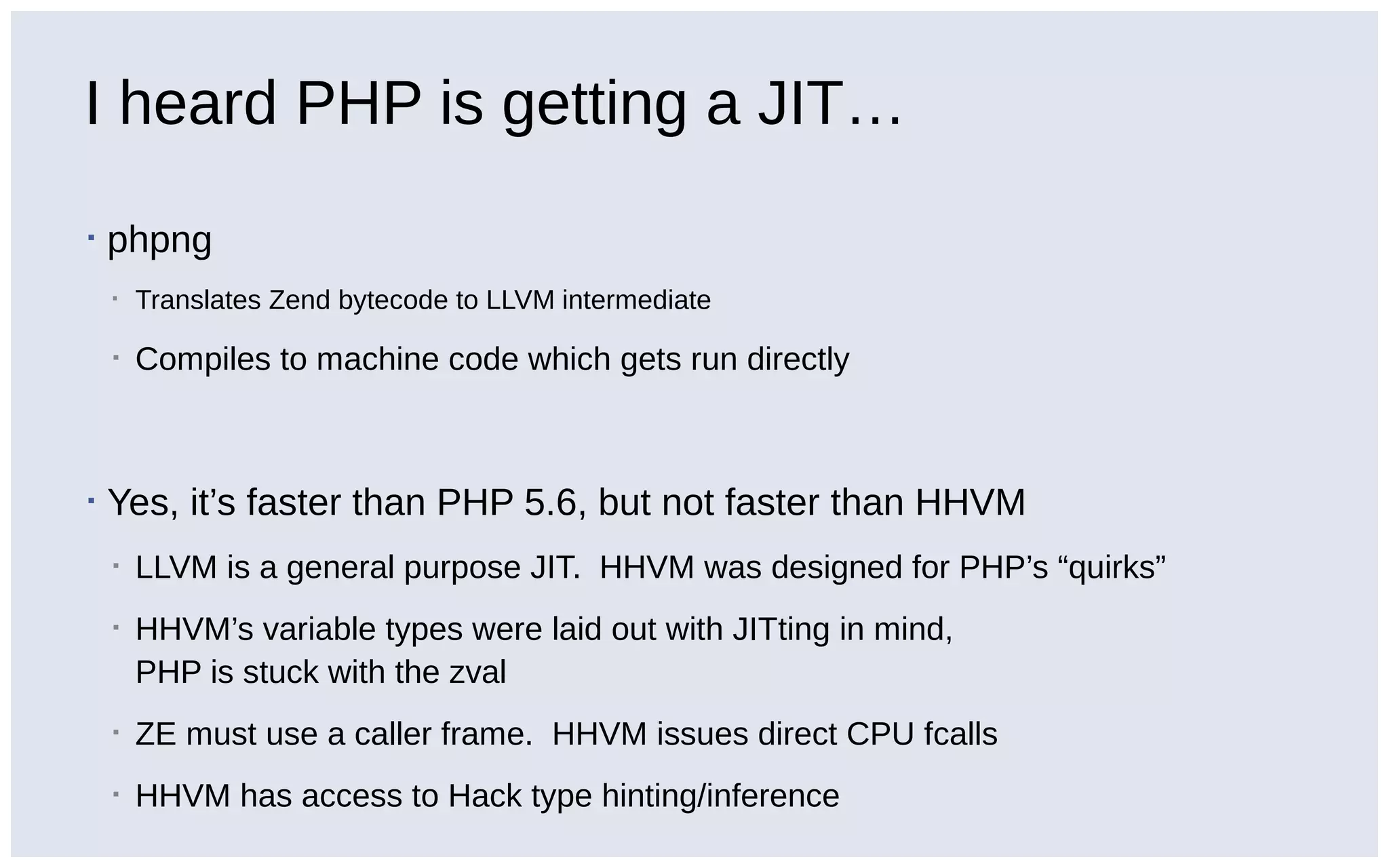 I heard PHP is getting a JIT…
▪ phpng
▪ Translates Zend bytecode to LLVM intermediate
▪ Compiles to machine code which gets run directly
▪ Yes, it’s faster than PHP 5.6, but not faster than HHVM
▪ LLVM is a general purpose JIT. HHVM was designed for PHP’s “quirks”
▪ HHVM’s variable types were laid out with JITting in mind,
PHP is stuck with the zval
▪ ZE must use a caller frame. HHVM issues direct CPU fcalls
▪ HHVM has access to Hack type hinting/inference
 
