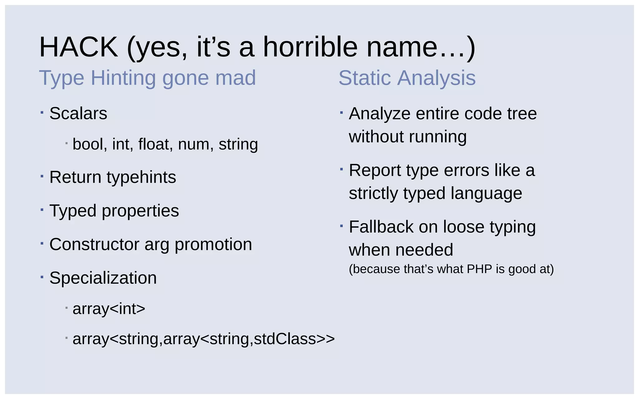 HACK (yes, it’s a horrible name…)
Type Hinting gone mad
▪ Scalars
▪ bool, int, float, num, string
▪ Return typehints
▪ Typed properties
▪ Constructor arg promotion
▪ Specialization
▪ array<int>
▪ array<string,array<string,stdClass>>
Static Analysis
▪ Analyze entire code tree
without running
▪ Report type errors like a
strictly typed language
▪ Fallback on loose typing
when needed
(because that’s what PHP is good at)
 