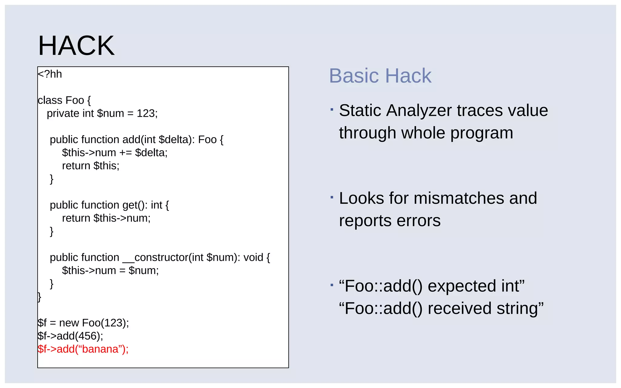 HACK
<?hh
class Foo {
private int $num = 123;
public function add(int $delta): Foo {
$this->num += $delta;
return $this;
}
public function get(): int {
return $this->num;
}
public function __constructor(int $num): void {
$this->num = $num;
}
}
$f = new Foo(123);
$f->add(456);
$f->add(“banana”);
Basic Hack
▪ Static Analyzer traces value
through whole program
▪ Looks for mismatches and
reports errors
▪ “Foo::add() expected int”
“Foo::add() received string”
 