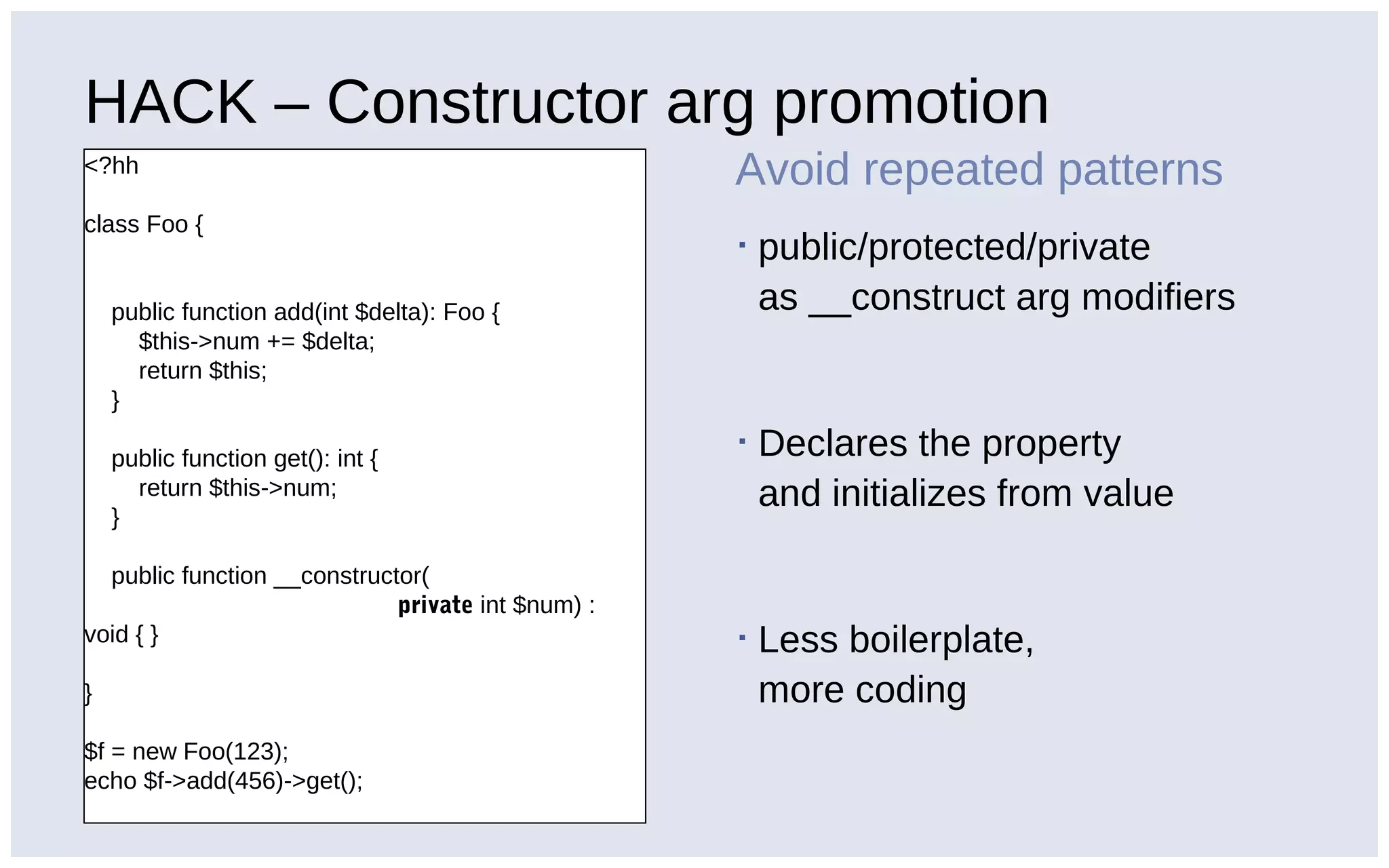 HACK – Constructor arg promotion
<?hh
class Foo {
public function add(int $delta): Foo {
$this->num += $delta;
return $this;
}
public function get(): int {
return $this->num;
}
public function __constructor(
private int $num) :
void { }
}
$f = new Foo(123);
echo $f->add(456)->get();
Avoid repeated patterns
▪ public/protected/private
as __construct arg modifiers
▪ Declares the property
and initializes from value
▪ Less boilerplate,
more coding
 