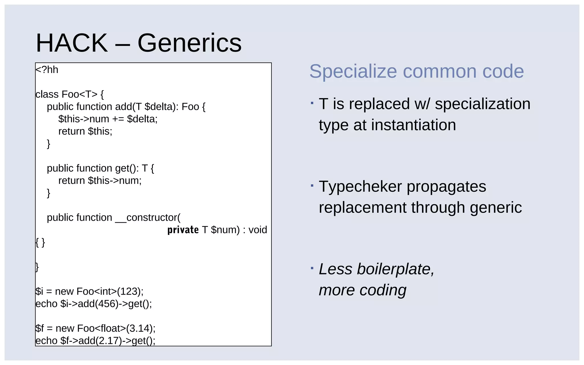 HACK – Generics
<?hh
class Foo<T> {
public function add(T $delta): Foo {
$this->num += $delta;
return $this;
}
public function get(): T {
return $this->num;
}
public function __constructor(
private T $num) : void
{ }
}
$i = new Foo<int>(123);
echo $i->add(456)->get();
$f = new Foo<float>(3.14);
echo $f->add(2.17)->get();
Specialize common code
▪ T is replaced w/ specialization
type at instantiation
▪ Typecheker propagates
replacement through generic
▪ Less boilerplate,
more coding
 