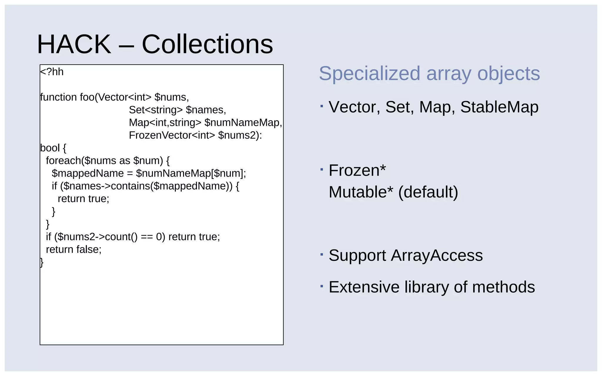HACK – Collections
<?hh
function foo(Vector<int> $nums,
Set<string> $names,
Map<int,string> $numNameMap,
FrozenVector<int> $nums2):
bool {
foreach($nums as $num) {
$mappedName = $numNameMap[$num];
if ($names->contains($mappedName)) {
return true;
}
}
if ($nums2->count() == 0) return true;
return false;
}
Specialized array objects
▪ Vector, Set, Map, StableMap
▪ Frozen*
Mutable* (default)
▪ Support ArrayAccess
▪ Extensive library of methods
 