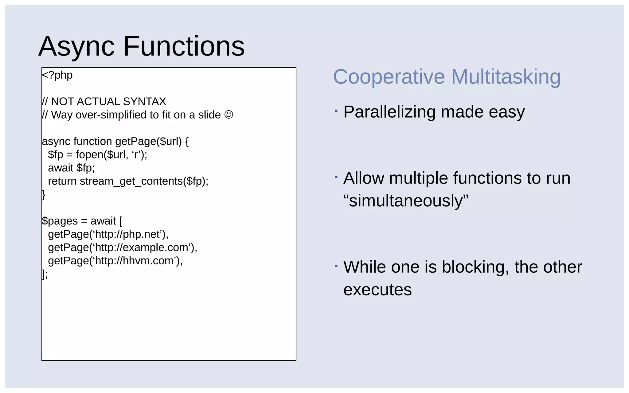 Async Functions
<?php
// NOT ACTUAL SYNTAX
// Way over-simplified to fit on a slide 
async function getPage($url) {
$fp = fopen($url, ‘r’);
await $fp;
return stream_get_contents($fp);
}
$pages = await [
getPage(‘http://php.net’),
getPage(‘http://example.com’),
getPage(‘http://hhvm.com’),
];
Cooperative Multitasking
▪ Parallelizing made easy
▪ Allow multiple functions to run
“simultaneously”
▪ While one is blocking, the other
executes
 