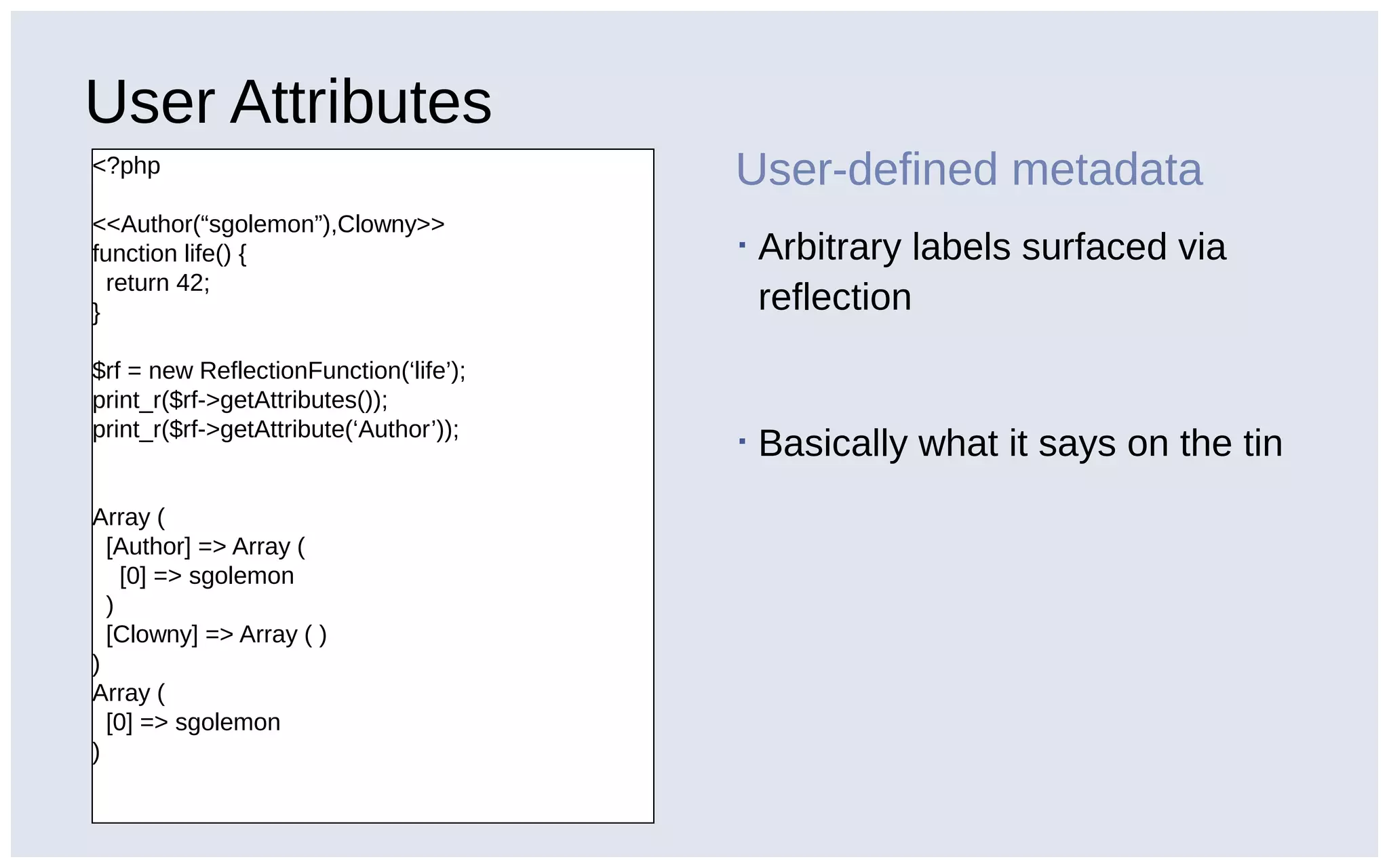 User Attributes
<?php
<<Author(“sgolemon”),Clowny>>
function life() {
return 42;
}
$rf = new ReflectionFunction(‘life’);
print_r($rf->getAttributes());
print_r($rf->getAttribute(‘Author’));
Array (
[Author] => Array (
[0] => sgolemon
)
[Clowny] => Array ( )
)
Array (
[0] => sgolemon
)
User-defined metadata
▪ Arbitrary labels surfaced via
reflection
▪ Basically what it says on the tin
 