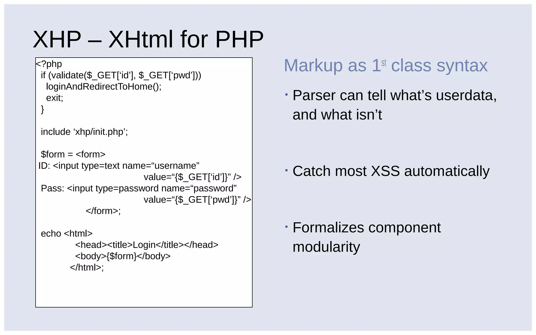 XHP – XHtml for PHP
<?php
if (validate($_GET[‘id’], $_GET[‘pwd’]))
loginAndRedirectToHome();
exit;
}
include ‘xhp/init.php’;
$form = <form>
ID: <input type=text name=“username”
value=“{$_GET[‘id’]}” />
Pass: <input type=password name=“password”
value=“{$_GET[‘pwd’]}” />
</form>;
echo <html>
<head><title>Login</title></head>
<body>{$form}</body>
</html>;
Markup as 1st
class syntax
▪ Parser can tell what’s userdata,
and what isn’t
▪ Catch most XSS automatically
▪ Formalizes component
modularity
 