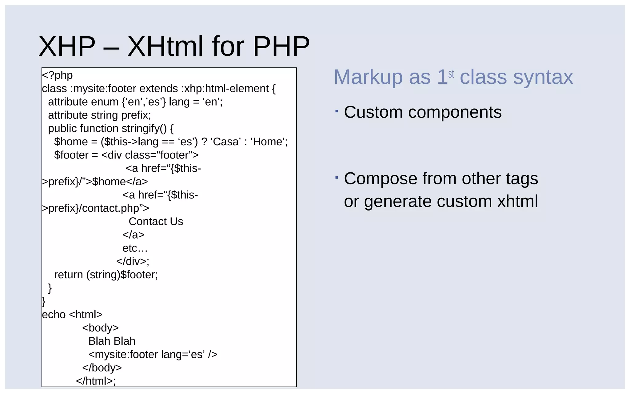 XHP – XHtml for PHP
<?php
class :mysite:footer extends :xhp:html-element {
attribute enum {‘en’,’es’} lang = ‘en’;
attribute string prefix;
public function stringify() {
$home = ($this->lang == ‘es’) ? ‘Casa’ : ‘Home’;
$footer = <div class=“footer”>
<a href=“{$this-
>prefix}/”>$home</a>
<a href=“{$this-
>prefix}/contact.php”>
Contact Us
</a>
etc…
</div>;
return (string)$footer;
}
}
echo <html>
<body>
Blah Blah
<mysite:footer lang=‘es’ />
</body>
</html>;
Markup as 1st
class syntax
▪ Custom components
▪ Compose from other tags
or generate custom xhtml
 
