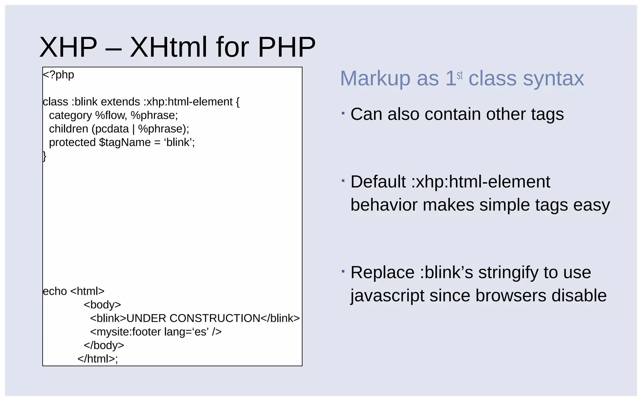 XHP – XHtml for PHP
<?php
class :blink extends :xhp:html-element {
category %flow, %phrase;
children (pcdata | %phrase);
protected $tagName = ‘blink’;
}
echo <html>
<body>
<blink>UNDER CONSTRUCTION</blink>
<mysite:footer lang=‘es’ />
</body>
</html>;
Markup as 1st
class syntax
▪ Can also contain other tags
▪ Default :xhp:html-element
behavior makes simple tags easy
▪ Replace :blink’s stringify to use
javascript since browsers disable
 