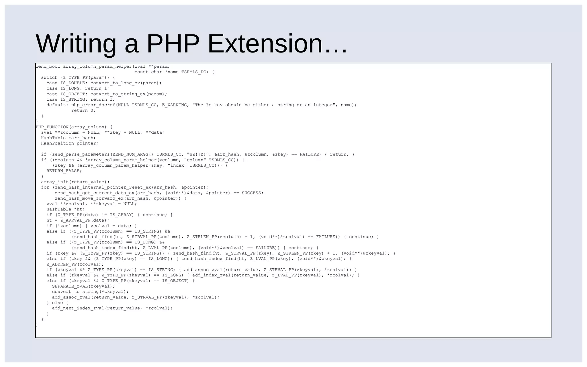 Writing a PHP Extension…
zend_bool array_column_param_helper(zval **param,
const char *name TSRMLS_DC) {
switch (Z_TYPE_PP(param)) {
case IS_DOUBLE: convert_to_long_ex(param);
case IS_LONG: return 1;
case IS_OBJECT: convert_to_string_ex(param);
case IS_STRING: return 1;
default: php_error_docref(NULL TSRMLS_CC, E_WARNING, "The %s key should be either a string or an integer", name);
return 0;
}
}
PHP_FUNCTION(array_column) {
zval **zcolumn = NULL, **zkey = NULL, **data;
HashTable *arr_hash;
HashPosition pointer;
if (zend_parse_parameters(ZEND_NUM_ARGS() TSRMLS_CC, "hZ!|Z!", &arr_hash, &zcolumn, &zkey) == FAILURE) { return; }
if ((zcolumn && !array_column_param_helper(zcolumn, "column" TSRMLS_CC)) ||
(zkey && !array_column_param_helper(zkey, "index" TSRMLS_CC))) {
RETURN_FALSE;
}
array_init(return_value);
for (zend_hash_internal_pointer_reset_ex(arr_hash, &pointer);
zend_hash_get_current_data_ex(arr_hash, (void**)&data, &pointer) == SUCCESS;
zend_hash_move_forward_ex(arr_hash, &pointer)) {
zval **zcolval, **zkeyval = NULL;
HashTable *ht;
if (Z_TYPE_PP(data) != IS_ARRAY) { continue; }
ht = Z_ARRVAL_PP(data);
if (!zcolumn) { zcolval = data; }
else if ((Z_TYPE_PP(zcolumn) == IS_STRING) &&
(zend_hash_find(ht, Z_STRVAL_PP(zcolumn), Z_STRLEN_PP(zcolumn) + 1, (void**)&zcolval) == FAILURE)) { continue; }
else if ((Z_TYPE_PP(zcolumn) == IS_LONG) &&
(zend_hash_index_find(ht, Z_LVAL_PP(zcolumn), (void**)&zcolval) == FAILURE)) { continue; }
if (zkey && (Z_TYPE_PP(zkey) == IS_STRING)) { zend_hash_find(ht, Z_STRVAL_PP(zkey), Z_STRLEN_PP(zkey) + 1, (void**)&zkeyval); }
else if (zkey && (Z_TYPE_PP(zkey) == IS_LONG)) { zend_hash_index_find(ht, Z_LVAL_PP(zkey), (void**)&zkeyval); }
Z_ADDREF_PP(zcolval);
if (zkeyval && Z_TYPE_PP(zkeyval) == IS_STRING) { add_assoc_zval(return_value, Z_STRVAL_PP(zkeyval), *zcolval); }
else if (zkeyval && Z_TYPE_PP(zkeyval) == IS_LONG) { add_index_zval(return_value, Z_LVAL_PP(zkeyval), *zcolval); }
else if (zkeyval && Z_TYPE_PP(zkeyval) == IS_OBJECT) {
SEPARATE_ZVAL(zkeyval);
convert_to_string(*zkeyval);
add_assoc_zval(return_value, Z_STRVAL_PP(zkeyval), *zcolval);
} else {
add_next_index_zval(return_value, *zcolval);
}
}
}
 