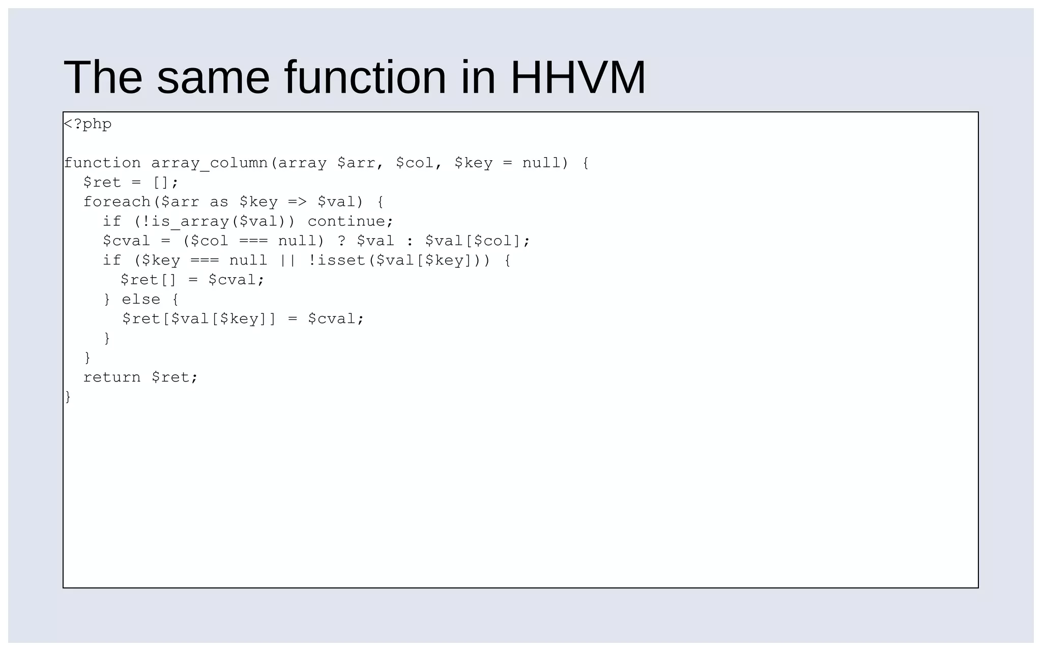 The same function in HHVM
<?php
function array_column(array $arr, $col, $key = null) {
$ret = [];
foreach($arr as $key => $val) {
if (!is_array($val)) continue;
$cval = ($col === null) ? $val : $val[$col];
if ($key === null || !isset($val[$key])) {
$ret[] = $cval;
} else {
$ret[$val[$key]] = $cval;
}
}
return $ret;
}
 