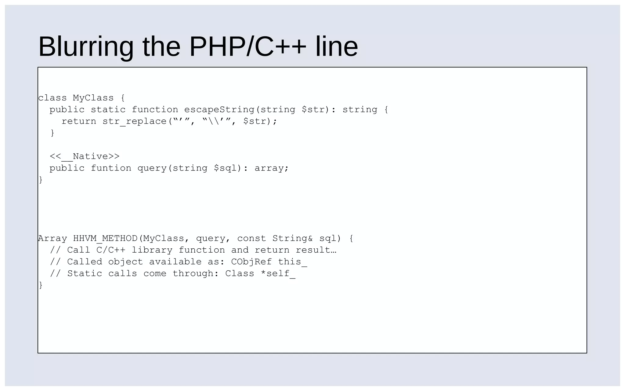 Blurring the PHP/C++ line
class MyClass {
public static function escapeString(string $str): string {
return str_replace(“’”, “’”, $str);
}
<<__Native>>
public funtion query(string $sql): array;
}
Array HHVM_METHOD(MyClass, query, const String& sql) {
// Call C/C++ library function and return result…
// Called object available as: CObjRef this_
// Static calls come through: Class *self_
}
 