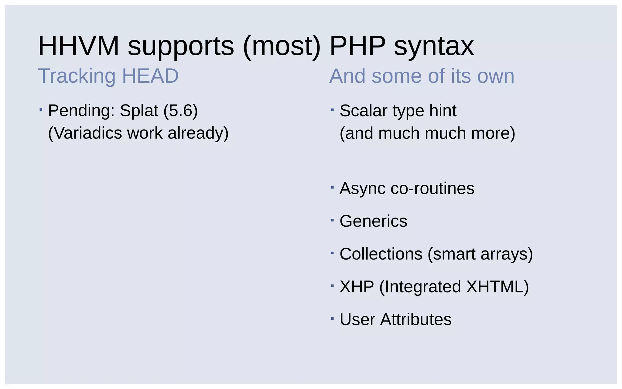 HHVM supports (most) PHP syntax
Tracking HEAD
▪ Pending: Splat (5.6)
(Variadics work already)
And some of its own
▪ Scalar type hint
(and much much more)
▪ Async co-routines
▪ Generics
▪ Collections (smart arrays)
▪ XHP (Integrated XHTML)
▪ User Attributes
 