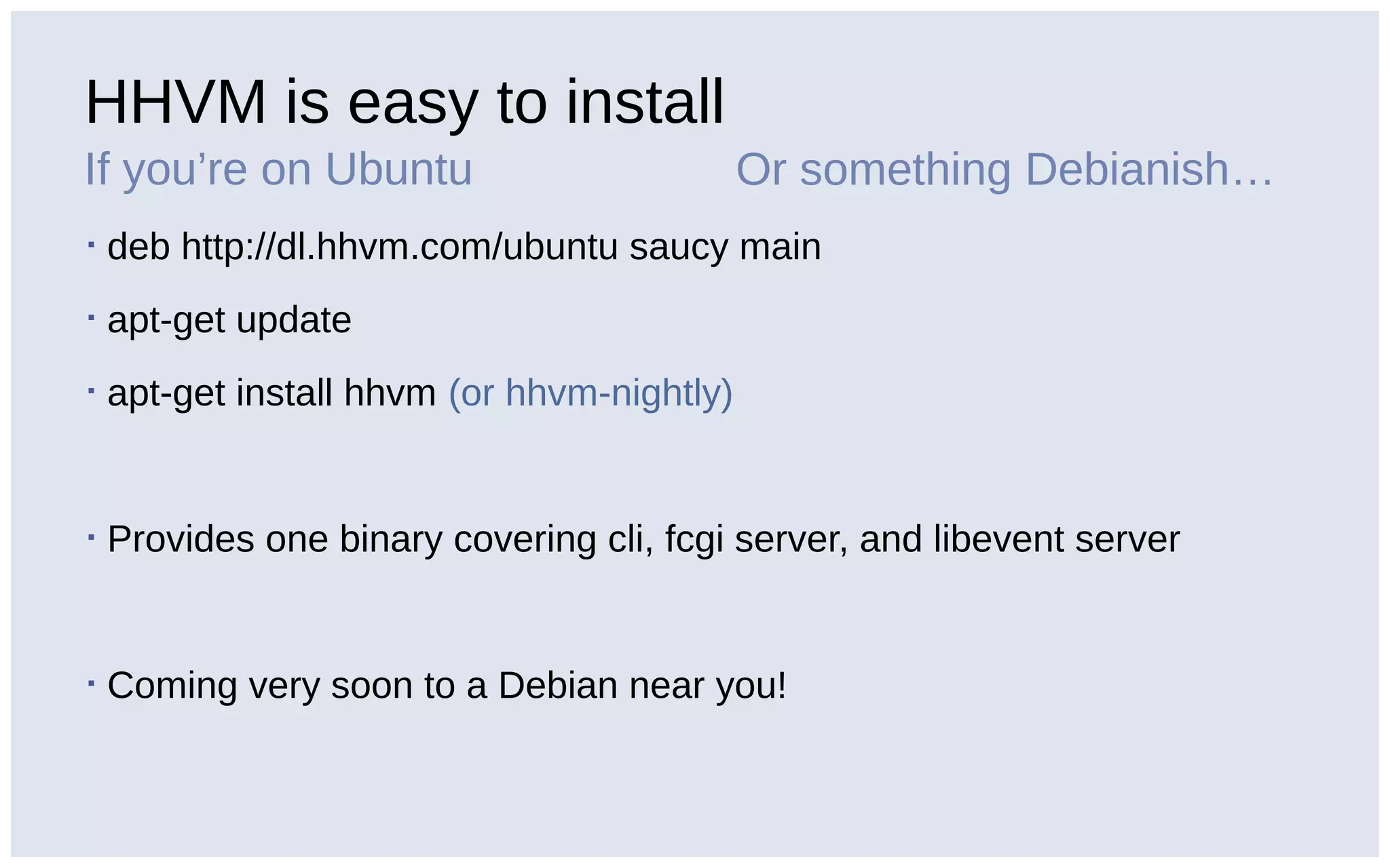 HHVM is easy to install
If you’re on Ubuntu
▪ deb http://dl.hhvm.com/ubuntu saucy main
▪ apt-get update
▪ apt-get install hhvm (or hhvm-nightly)
▪ Provides one binary covering cli, fcgi server, and libevent server
▪ Coming very soon to a Debian near you!
Or something Debianish…
 