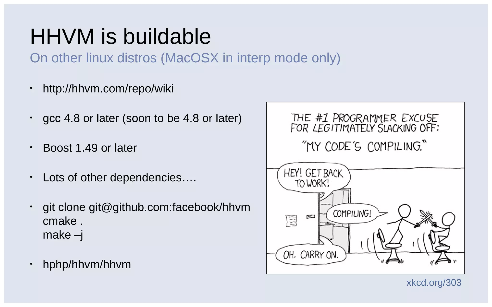 HHVM is buildable
On other linux distros (MacOSX in interp mode only)
• http://hhvm.com/repo/wiki
• gcc 4.8 or later (soon to be 4.8 or later)
• Boost 1.49 or later
• Lots of other dependencies….
• git clone git@github.com:facebook/hhvm
cmake .
make –j
• hphp/hhvm/hhvm
xkcd.org/303
 