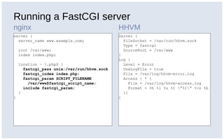 Running a FastCGI server
nginx HHVM
server {
server_name www.example.com;
root /var/www;
index index.php;
location ~ .php$ {
fastcgi_pass unix:/var/run/hhvm.sock
fastcgi_index index.php;
fastcgi_param SCRIPT_FILENAME
/var/www$fastcgi_script_name;
include fastcgi_param;
}
}
Server {
FileSocket = /var/run/hhvm.sock
Type = fastcgi
SourceRoot = /var/www
}
Log {
Level = Error
UseLogFile = true
File = /var/log/hhvm-error.log
Access { * {
File = /var/log/hhvm-access.log
Format = %h %l %u %t ”%r” %>s %b
}}
}
 