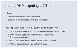 I heard PHP is getting a JIT…
▪ phpng
▪ Translates Zend bytecode to LLVM intermediate
▪ Compiles to machine code which gets run directly
▪ Yes, it’s faster than PHP 5.6, but not faster than HHVM
▪ LLVM is a general purpose JIT. HHVM was designed for PHP’s “quirks”
▪ HHVM’s variable types were laid out with JITting in mind,
PHP is stuck with the zval
▪ ZE must use a caller frame. HHVM issues direct CPU fcalls
▪ HHVM has access to Hack type hinting/inference
 