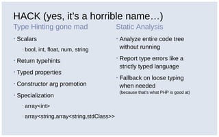 HACK (yes, it’s a horrible name…)
Type Hinting gone mad
▪ Scalars
▪ bool, int, float, num, string
▪ Return typehints
▪ Typed properties
▪ Constructor arg promotion
▪ Specialization
▪ array<int>
▪ array<string,array<string,stdClass>>
Static Analysis
▪ Analyze entire code tree
without running
▪ Report type errors like a
strictly typed language
▪ Fallback on loose typing
when needed
(because that’s what PHP is good at)
 