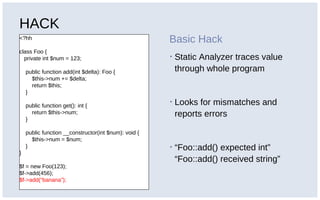 HACK
<?hh
class Foo {
private int $num = 123;
public function add(int $delta): Foo {
$this->num += $delta;
return $this;
}
public function get(): int {
return $this->num;
}
public function __constructor(int $num): void {
$this->num = $num;
}
}
$f = new Foo(123);
$f->add(456);
$f->add(“banana”);
Basic Hack
▪ Static Analyzer traces value
through whole program
▪ Looks for mismatches and
reports errors
▪ “Foo::add() expected int”
“Foo::add() received string”
 