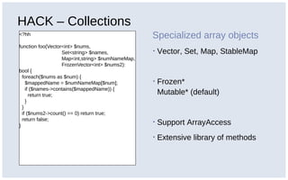 HACK – Collections
<?hh
function foo(Vector<int> $nums,
Set<string> $names,
Map<int,string> $numNameMap,
FrozenVector<int> $nums2):
bool {
foreach($nums as $num) {
$mappedName = $numNameMap[$num];
if ($names->contains($mappedName)) {
return true;
}
}
if ($nums2->count() == 0) return true;
return false;
}
Specialized array objects
▪ Vector, Set, Map, StableMap
▪ Frozen*
Mutable* (default)
▪ Support ArrayAccess
▪ Extensive library of methods
 