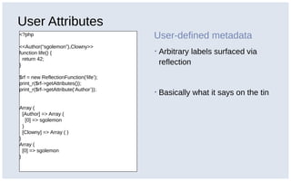 User Attributes
<?php
<<Author(“sgolemon”),Clowny>>
function life() {
return 42;
}
$rf = new ReflectionFunction(‘life’);
print_r($rf->getAttributes());
print_r($rf->getAttribute(‘Author’));
Array (
[Author] => Array (
[0] => sgolemon
)
[Clowny] => Array ( )
)
Array (
[0] => sgolemon
)
User-defined metadata
▪ Arbitrary labels surfaced via
reflection
▪ Basically what it says on the tin
 