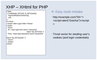 XHP – XHtml for PHP
<?php
if (validate($_GET[‘id’], $_GET[‘pwd’]))
loginAndRedirectToHome();
exit;
}
?><html>
<head><title>Login</title></head>
<body>
<form>
ID: <input type=text name=“username”
value=“{$_GET[‘id’]}” />
Pass: <input type=password name=“password”
value=“{$_GET[‘pwd’]}” />
</form>
</body>
</html>
 Easy noob mistake
▪ http://example.com/?id=“>
<script>alert(“Gotcha!”)</script
>
▪ Trivial vector for stealing user’s
cookies (and login credentials)
 