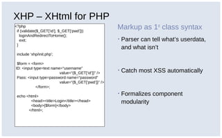 XHP – XHtml for PHP
<?php
if (validate($_GET[‘id’], $_GET[‘pwd’]))
loginAndRedirectToHome();
exit;
}
include ‘xhp/init.php’;
$form = <form>
ID: <input type=text name=“username”
value=“{$_GET[‘id’]}” />
Pass: <input type=password name=“password”
value=“{$_GET[‘pwd’]}” />
</form>;
echo <html>
<head><title>Login</title></head>
<body>{$form}</body>
</html>;
Markup as 1st
class syntax
▪ Parser can tell what’s userdata,
and what isn’t
▪ Catch most XSS automatically
▪ Formalizes component
modularity
 