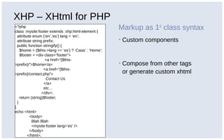 XHP – XHtml for PHP
<?php
class :mysite:footer extends :xhp:html-element {
attribute enum {‘en’,’es’} lang = ‘en’;
attribute string prefix;
public function stringify() {
$home = ($this->lang == ‘es’) ? ‘Casa’ : ‘Home’;
$footer = <div class=“footer”>
<a href=“{$this-
>prefix}/”>$home</a>
<a href=“{$this-
>prefix}/contact.php”>
Contact Us
</a>
etc…
</div>;
return (string)$footer;
}
}
echo <html>
<body>
Blah Blah
<mysite:footer lang=‘es’ />
</body>
</html>;
Markup as 1st
class syntax
▪ Custom components
▪ Compose from other tags
or generate custom xhtml
 