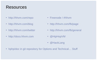 Resources
• http://hhvm.com/repo
• http://hhvm.com/blog
• http://hhvm.com/twitter
• http://docs.hhvm.com
• hphp/doc in git repository for Options and Technical… Stuff
• Freenode / #hhvm
• http://hhvm.com/fb/page
• http://hhvm.com/fb/general
• @HipHopVM
• @HackLang
 