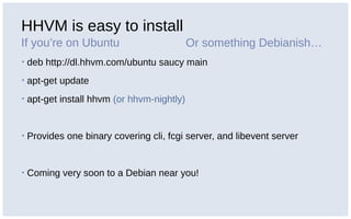 HHVM is easy to install
If you’re on Ubuntu
▪ deb http://dl.hhvm.com/ubuntu saucy main
▪ apt-get update
▪ apt-get install hhvm (or hhvm-nightly)
▪ Provides one binary covering cli, fcgi server, and libevent server
▪ Coming very soon to a Debian near you!
Or something Debianish…
 