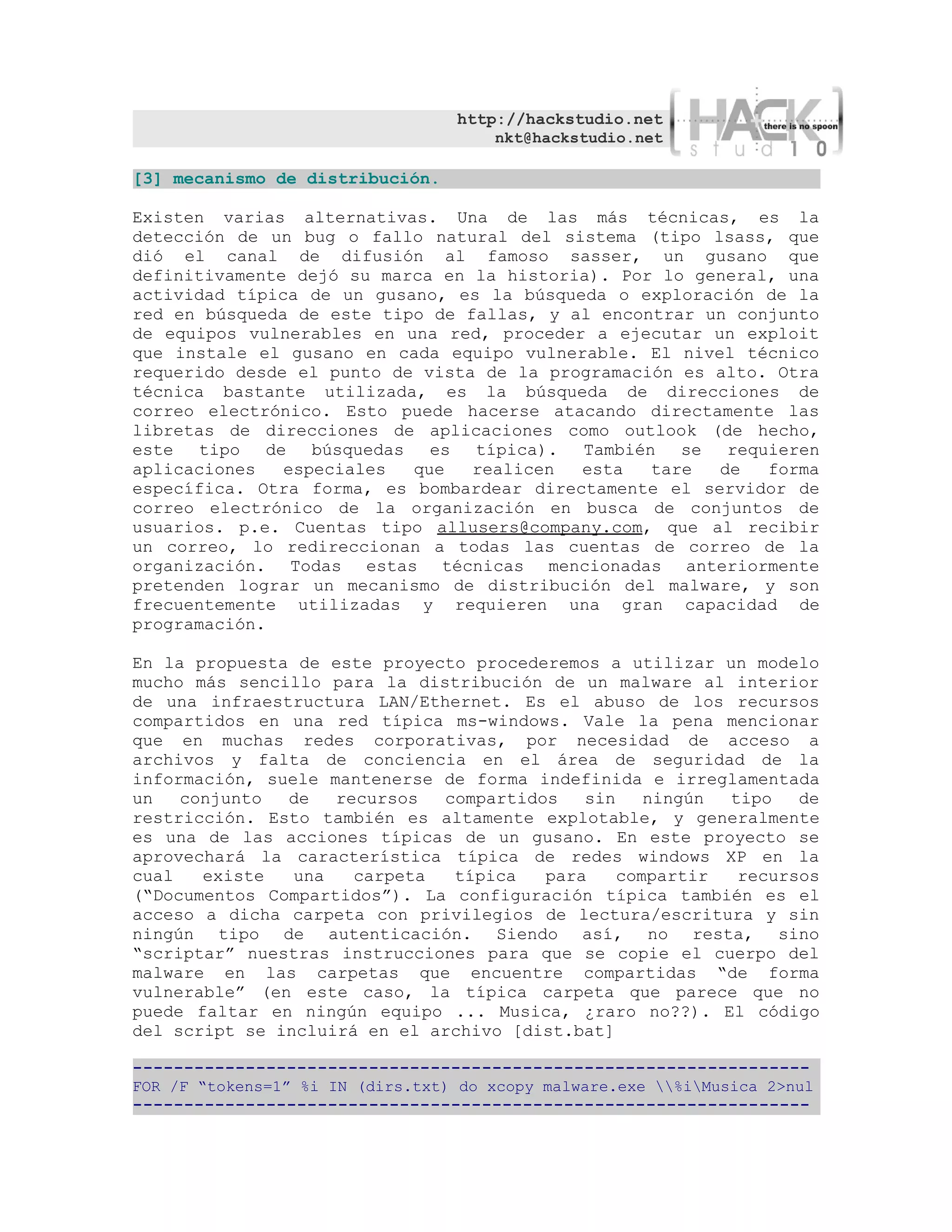 http://hackstudio.net
                                      nkt@hackstudio.net

[3] mecanismo de distribución.

Existen varias alternativas. Una de las más técnicas, es la
detección de un bug o fallo natural del sistema (tipo lsass, que
dió el canal de difusión al famoso sasser, un gusano que
definitivamente dejó su marca en la historia). Por lo general, una
actividad típica de un gusano, es la búsqueda o exploración de la
red en búsqueda de este tipo de fallas, y al encontrar un conjunto
de equipos vulnerables en una red, proceder a ejecutar un exploit
que instale el gusano en cada equipo vulnerable. El nivel técnico
requerido desde el punto de vista de la programación es alto. Otra
técnica bastante utilizada, es la búsqueda de direcciones de
correo electrónico. Esto puede hacerse atacando directamente las
libretas de direcciones de aplicaciones como outlook (de hecho,
este tipo    de búsquedas    es típica). También se      requieren
aplicaciones   especiales  que   realicen  esta   tare  de   forma
específica. Otra forma, es bombardear directamente el servidor de
correo electrónico de la organización en busca de conjuntos de
usuarios. p.e. Cuentas tipo allusers@company.com, que al recibir
un correo, lo redireccionan a todas las cuentas de correo de la
organización. Todas estas técnicas mencionadas anteriormente
pretenden lograr un mecanismo de distribución del malware, y son
frecuentemente utilizadas y requieren una gran capacidad de
programación.

En la propuesta de este proyecto procederemos a utilizar un modelo
mucho más sencillo para la distribución de un malware al interior
de una infraestructura LAN/Ethernet. Es el abuso de los recursos
compartidos en una red típica ms-windows. Vale la pena mencionar
que en muchas redes corporativas, por necesidad de acceso a
archivos y falta de conciencia en el área de seguridad de la
información, suele mantenerse de forma indefinida e irreglamentada
un   conjunto  de   recursos  compartidos   sin    ningún tipo   de
restricción. Esto también es altamente explotable, y generalmente
es una de las acciones típicas de un gusano. En este proyecto se
aprovechará la característica típica de redes windows XP en la
cual   existe   una   carpeta  típica   para    compartir  recursos
(“Documentos Compartidos”). La configuración típica también es el
acceso a dicha carpeta con privilegios de lectura/escritura y sin
ningún tipo de autenticación. Siendo así, no resta, sino
“scriptar” nuestras instrucciones para que se copie el cuerpo del
malware en las carpetas que encuentre compartidas “de forma
vulnerable” (en este caso, la típica carpeta que parece que no
puede faltar en ningún equipo ... Musica, ¿raro no??). El código
del script se incluirá en el archivo [dist.bat]

------------------------------------------------------------------
FOR /F “tokens=1” %i IN (dirs.txt) do xcopy malware.exe %iMusica 2>nul
------------------------------------------------------------------
 