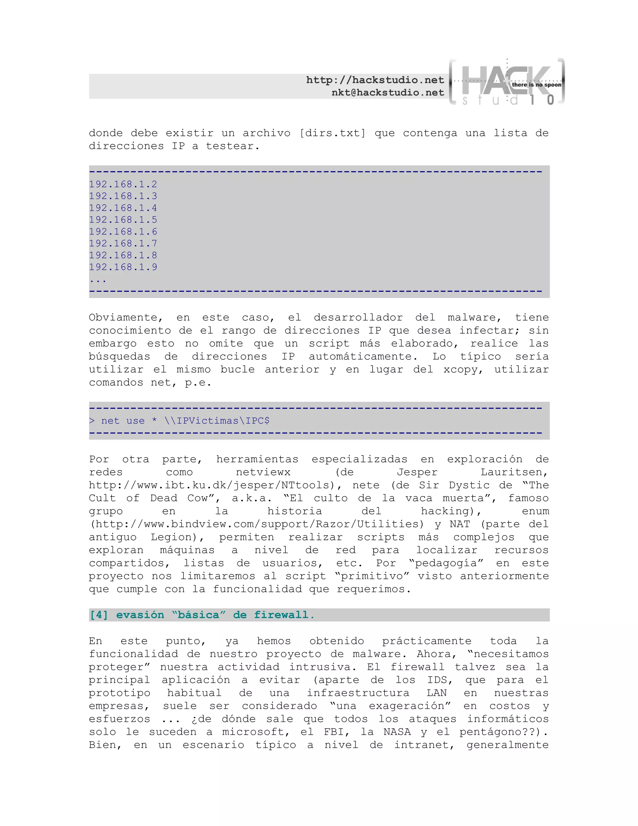 http://hackstudio.net
                                    nkt@hackstudio.net


donde debe existir un archivo [dirs.txt] que contenga una lista de
direcciones IP a testear.

------------------------------------------------------------------
192.168.1.2
192.168.1.3
192.168.1.4
192.168.1.5
192.168.1.6
192.168.1.7
192.168.1.8
192.168.1.9
...
------------------------------------------------------------------

Obviamente, en este caso, el desarrollador del malware, tiene
conocimiento de el rango de direcciones IP que desea infectar; sin
embargo esto no omite que un script más elaborado, realice las
búsquedas de direcciones IP automáticamente. Lo típico sería
utilizar el mismo bucle anterior y en lugar del xcopy, utilizar
comandos net, p.e.

------------------------------------------------------------------
> net use * IPVictimasIPC$
------------------------------------------------------------------

Por otra parte, herramientas especializadas en exploración de
redes       como     netviewx       (de      Jesper       Lauritsen,
http://www.ibt.ku.dk/jesper/NTtools), nete (de Sir Dystic de “The
Cult of Dead Cow”, a.k.a. “El culto de la vaca muerta”, famoso
grupo      en     la      historia      del      hacking),      enum
(http://www.bindview.com/support/Razor/Utilities) y NAT (parte del
antiguo Legion), permiten realizar scripts más complejos que
exploran máquinas a nivel de red para localizar recursos
compartidos, listas de usuarios, etc. Por “pedagogía” en este
proyecto nos limitaremos al script “primitivo” visto anteriormente
que cumple con la funcionalidad que requerimos.

[4] evasión “básica” de firewall.

En   este  punto,  ya   hemos  obtenido  prácticamente  toda   la
funcionalidad de nuestro proyecto de malware. Ahora, “necesitamos
proteger” nuestra actividad intrusiva. El firewall talvez sea la
principal aplicación a evitar (aparte de los IDS, que para el
prototipo habitual de una infraestructura LAN en nuestras
empresas, suele ser considerado “una exageración” en costos y
esfuerzos ... ¿de dónde sale que todos los ataques informáticos
solo le suceden a microsoft, el FBI, la NASA y el pentágono??).
Bien, en un escenario típico a nivel de intranet, generalmente
 