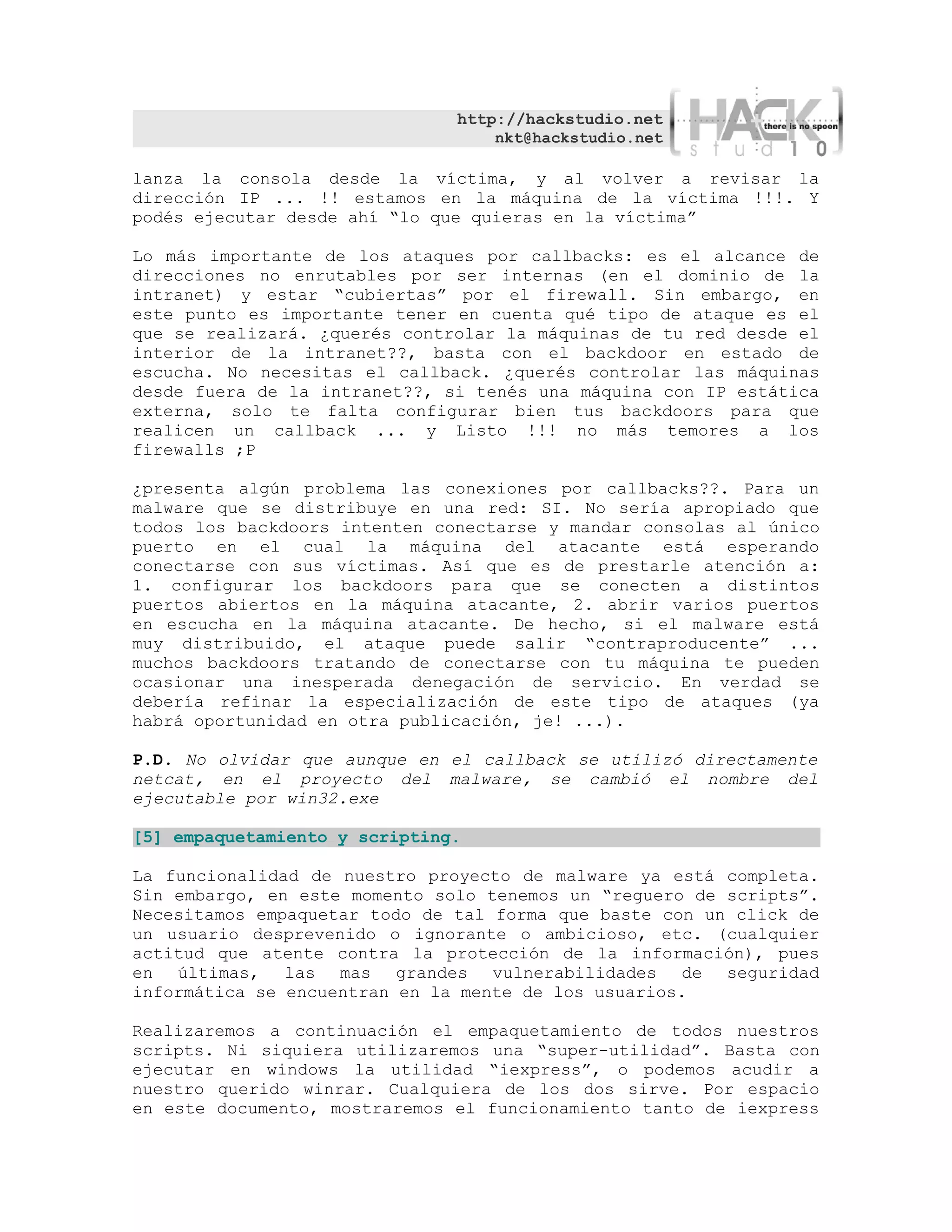 http://hackstudio.net
                                   nkt@hackstudio.net

lanza la consola desde la víctima, y al volver a revisar la
dirección IP ... !! estamos en la máquina de la víctima !!!. Y
podés ejecutar desde ahí “lo que quieras en la víctima”

Lo más importante de los ataques por callbacks: es el alcance de
direcciones no enrutables por ser internas (en el dominio de la
intranet) y estar “cubiertas” por el firewall. Sin embargo, en
este punto es importante tener en cuenta qué tipo de ataque es el
que se realizará. ¿querés controlar la máquinas de tu red desde el
interior de la intranet??, basta con el backdoor en estado de
escucha. No necesitas el callback. ¿querés controlar las máquinas
desde fuera de la intranet??, si tenés una máquina con IP estática
externa, solo te falta configurar bien tus backdoors para que
realicen un callback ... y Listo !!! no más temores a los
firewalls ;P

¿presenta algún problema las conexiones por callbacks??. Para un
malware que se distribuye en una red: SI. No sería apropiado que
todos los backdoors intenten conectarse y mandar consolas al único
puerto en el cual la máquina del atacante está esperando
conectarse con sus víctimas. Así que es de prestarle atención a:
1. configurar los backdoors para que se conecten a distintos
puertos abiertos en la máquina atacante, 2. abrir varios puertos
en escucha en la máquina atacante. De hecho, si el malware está
muy distribuido, el ataque puede salir “contraproducente” ...
muchos backdoors tratando de conectarse con tu máquina te pueden
ocasionar una inesperada denegación de servicio. En verdad se
debería refinar la especialización de este tipo de ataques (ya
habrá oportunidad en otra publicación, je! ...).

P.D. No olvidar que aunque en el callback se utilizó directamente
netcat, en el proyecto del malware, se cambió el nombre del
ejecutable por win32.exe

[5] empaquetamiento y scripting.

La funcionalidad de nuestro proyecto de malware ya está completa.
Sin embargo, en este momento solo tenemos un “reguero de scripts”.
Necesitamos empaquetar todo de tal forma que baste con un click de
un usuario desprevenido o ignorante o ambicioso, etc. (cualquier
actitud que atente contra la protección de la información), pues
en últimas, las mas grandes vulnerabilidades de seguridad
informática se encuentran en la mente de los usuarios.

Realizaremos a continuación el empaquetamiento de todos nuestros
scripts. Ni siquiera utilizaremos una “super-utilidad”. Basta con
ejecutar en windows la utilidad “iexpress”, o podemos acudir a
nuestro querido winrar. Cualquiera de los dos sirve. Por espacio
en este documento, mostraremos el funcionamiento tanto de iexpress
 