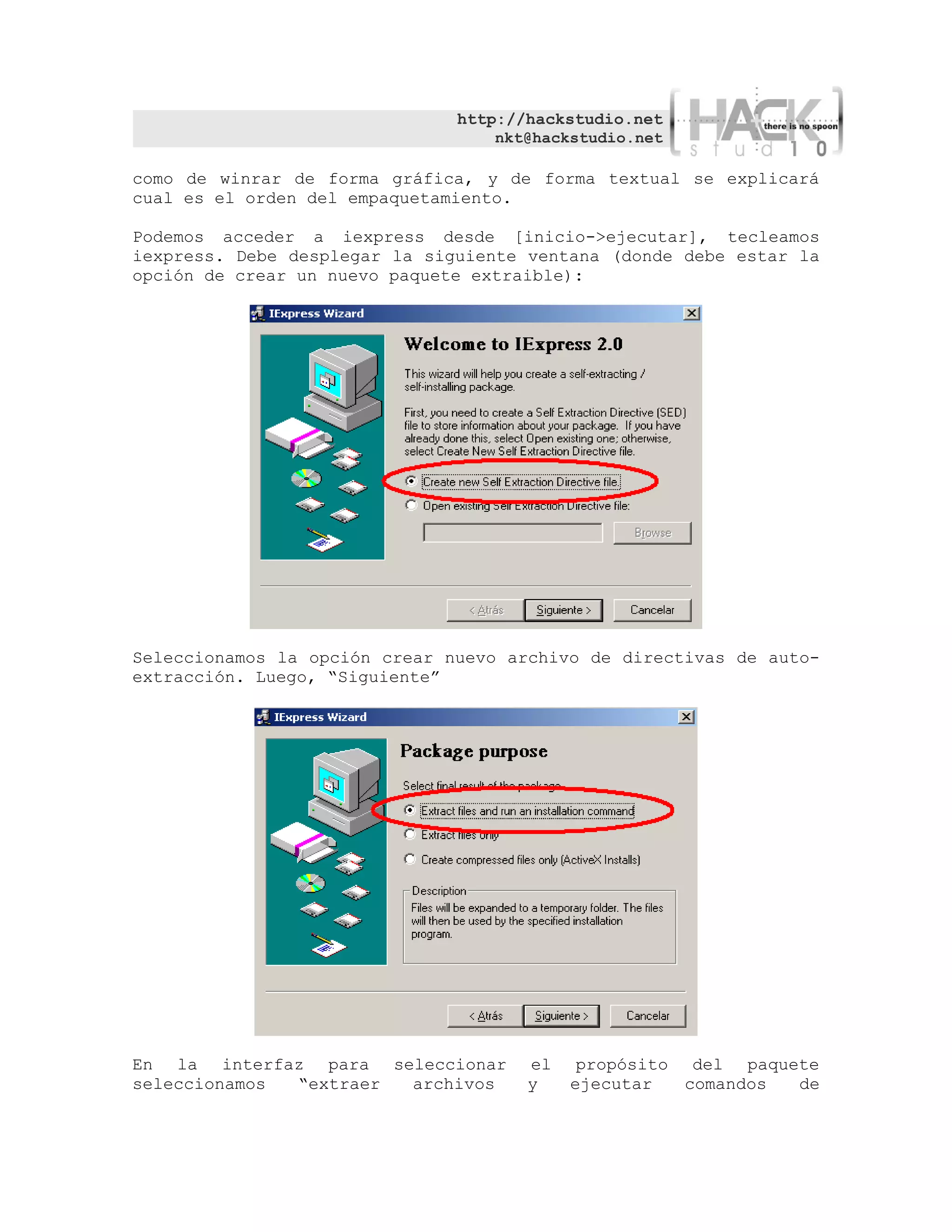 http://hackstudio.net
                                   nkt@hackstudio.net

como de winrar de forma gráfica, y de forma textual se explicará
cual es el orden del empaquetamiento.

Podemos acceder a iexpress desde [inicio->ejecutar], tecleamos
iexpress. Debe desplegar la siguiente ventana (donde debe estar la
opción de crear un nuevo paquete extraible):




Seleccionamos la opción crear nuevo archivo de directivas de auto-
extracción. Luego, “Siguiente”




En la interfaz para seleccionar       el    propósito del paquete
seleccionamos “extraer archivos       y    ejecutar   comandos de
 