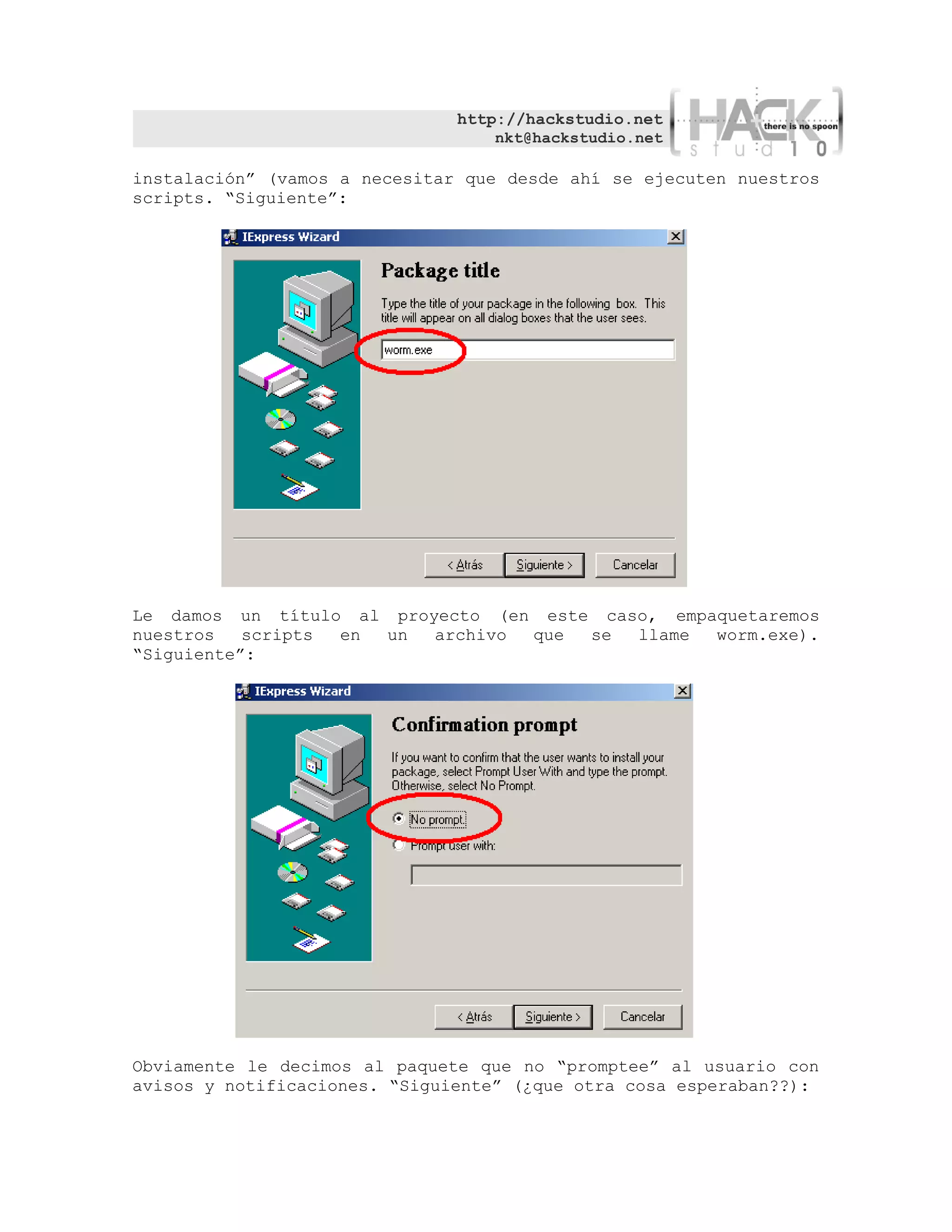 http://hackstudio.net
                                   nkt@hackstudio.net

instalación” (vamos a necesitar que desde ahí se ejecuten nuestros
scripts. “Siguiente”:




Le damos un título al proyecto (en este caso, empaquetaremos
nuestros   scripts en un  archivo que  se  llame  worm.exe).
“Siguiente”:




Obviamente le decimos al paquete que no “promptee” al usuario con
avisos y notificaciones. “Siguiente” (¿que otra cosa esperaban??):
 
