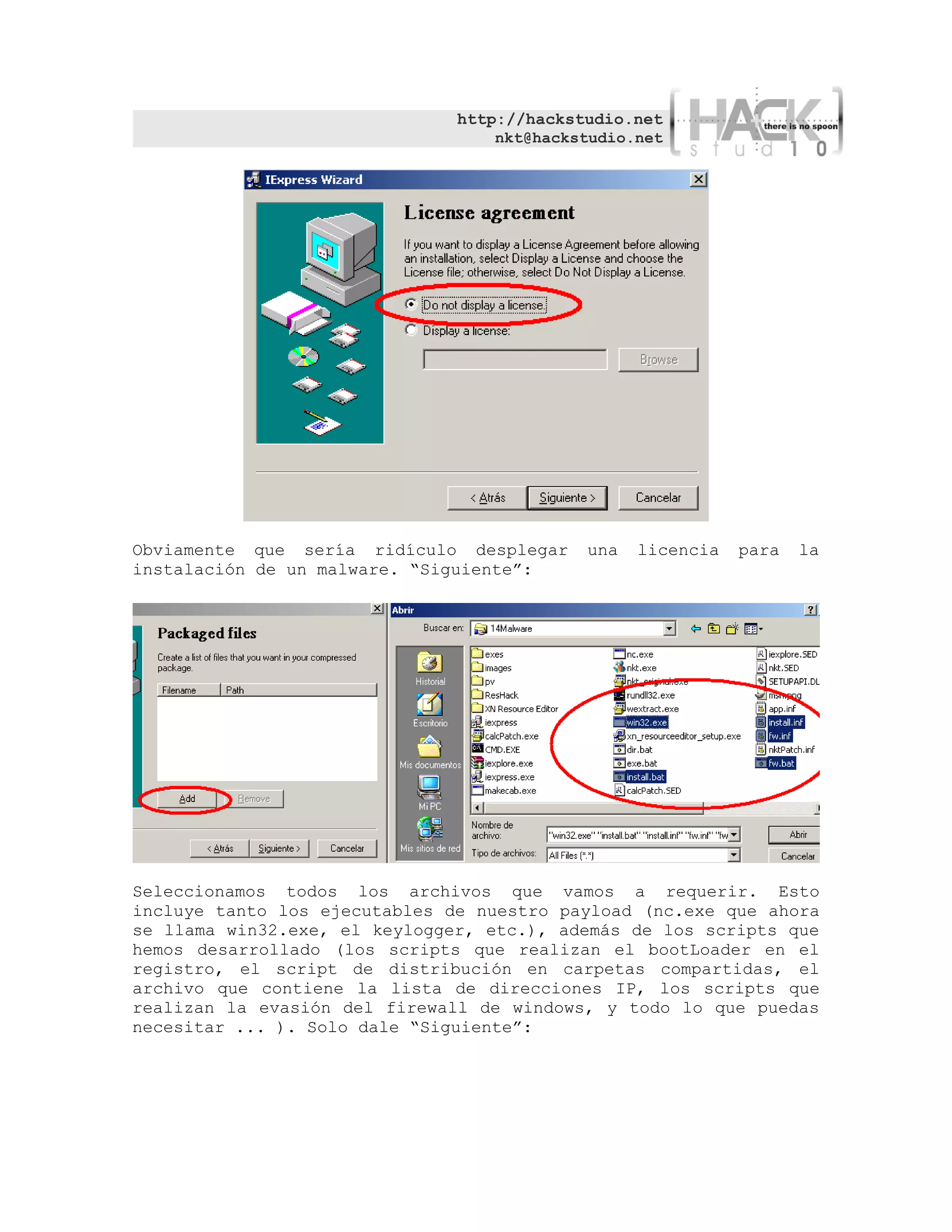 http://hackstudio.net
                                   nkt@hackstudio.net




Obviamente que sería ridículo desplegar     una   licencia   para   la
instalación de un malware. “Siguiente”:




Seleccionamos todos los archivos que vamos a requerir. Esto
incluye tanto los ejecutables de nuestro payload (nc.exe que ahora
se llama win32.exe, el keylogger, etc.), además de los scripts que
hemos desarrollado (los scripts que realizan el bootLoader en el
registro, el script de distribución en carpetas compartidas, el
archivo que contiene la lista de direcciones IP, los scripts que
realizan la evasión del firewall de windows, y todo lo que puedas
necesitar ... ). Solo dale “Siguiente”:
 
