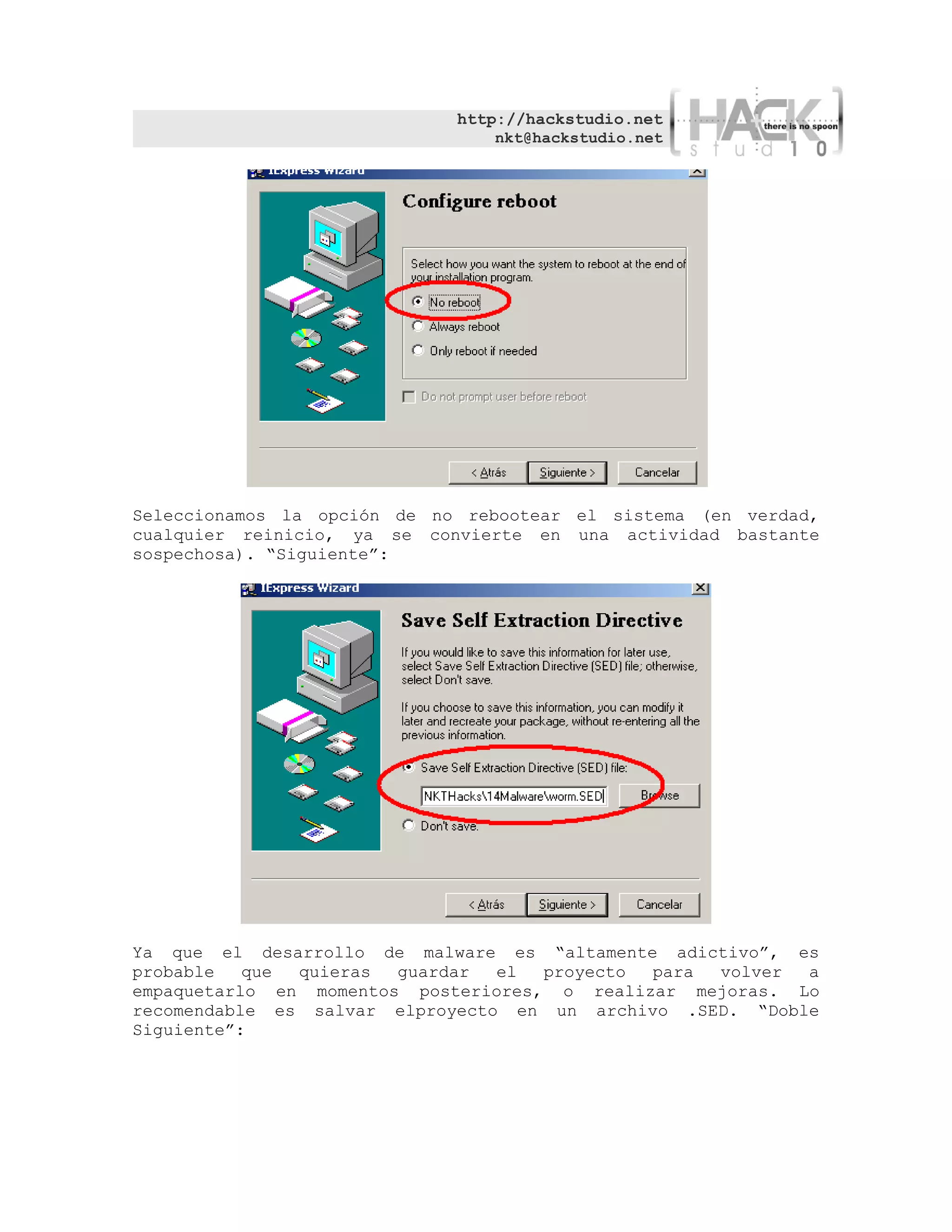 http://hackstudio.net
                                 nkt@hackstudio.net




Seleccionamos la opción de no rebootear el sistema (en verdad,
cualquier reinicio, ya se convierte en una actividad bastante
sospechosa). “Siguiente”:




Ya que el desarrollo de malware es “altamente adictivo”, es
probable   que quieras  guardar  el  proyecto para volver  a
empaquetarlo en momentos posteriores, o realizar mejoras. Lo
recomendable es salvar elproyecto en un archivo .SED. “Doble
Siguiente”:
 