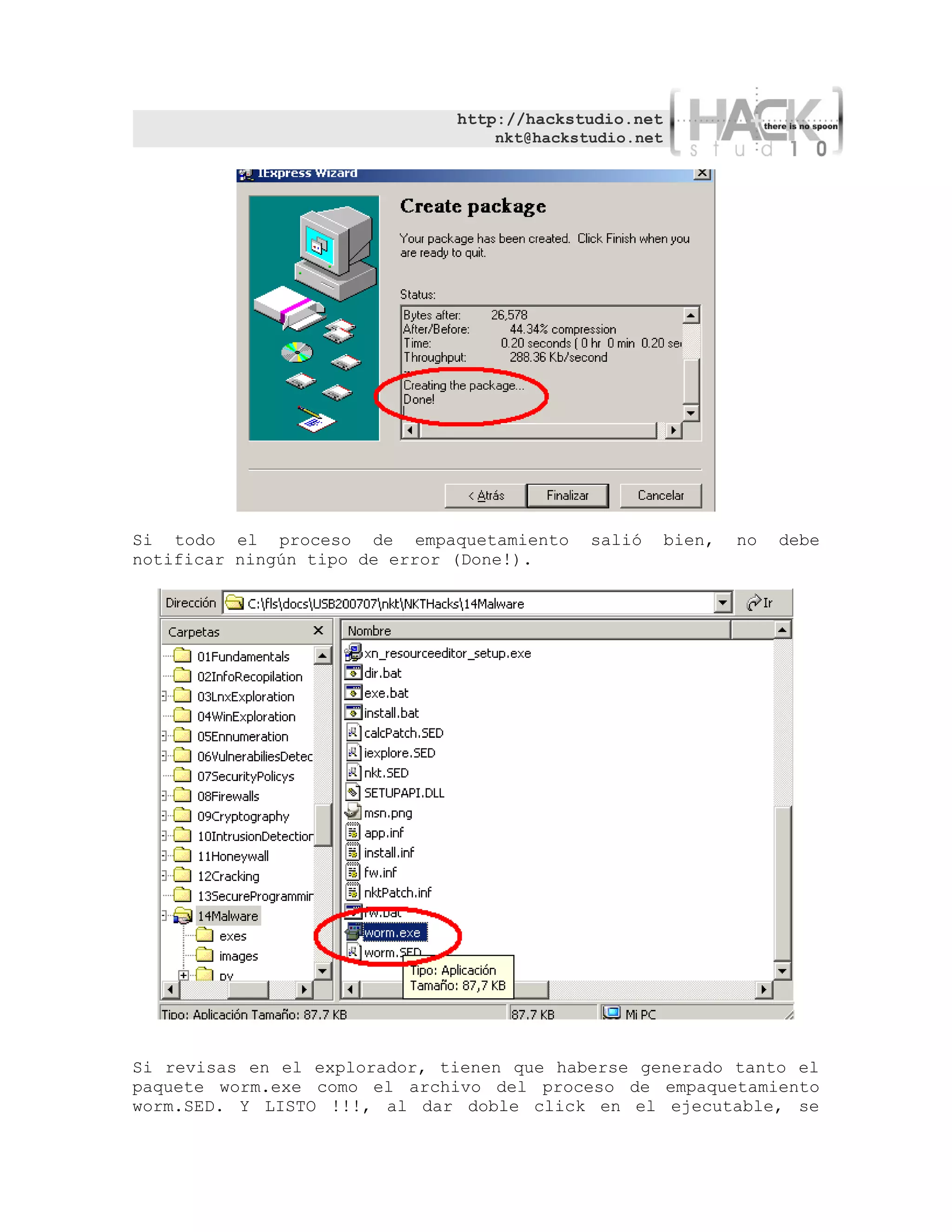http://hackstudio.net
                                  nkt@hackstudio.net




Si todo el proceso de empaquetamiento       salió      bien,   no   debe
notificar ningún tipo de error (Done!).




Si revisas en el explorador, tienen que haberse generado tanto el
paquete worm.exe como el archivo del proceso de empaquetamiento
worm.SED. Y LISTO !!!, al dar doble click en el ejecutable, se
 