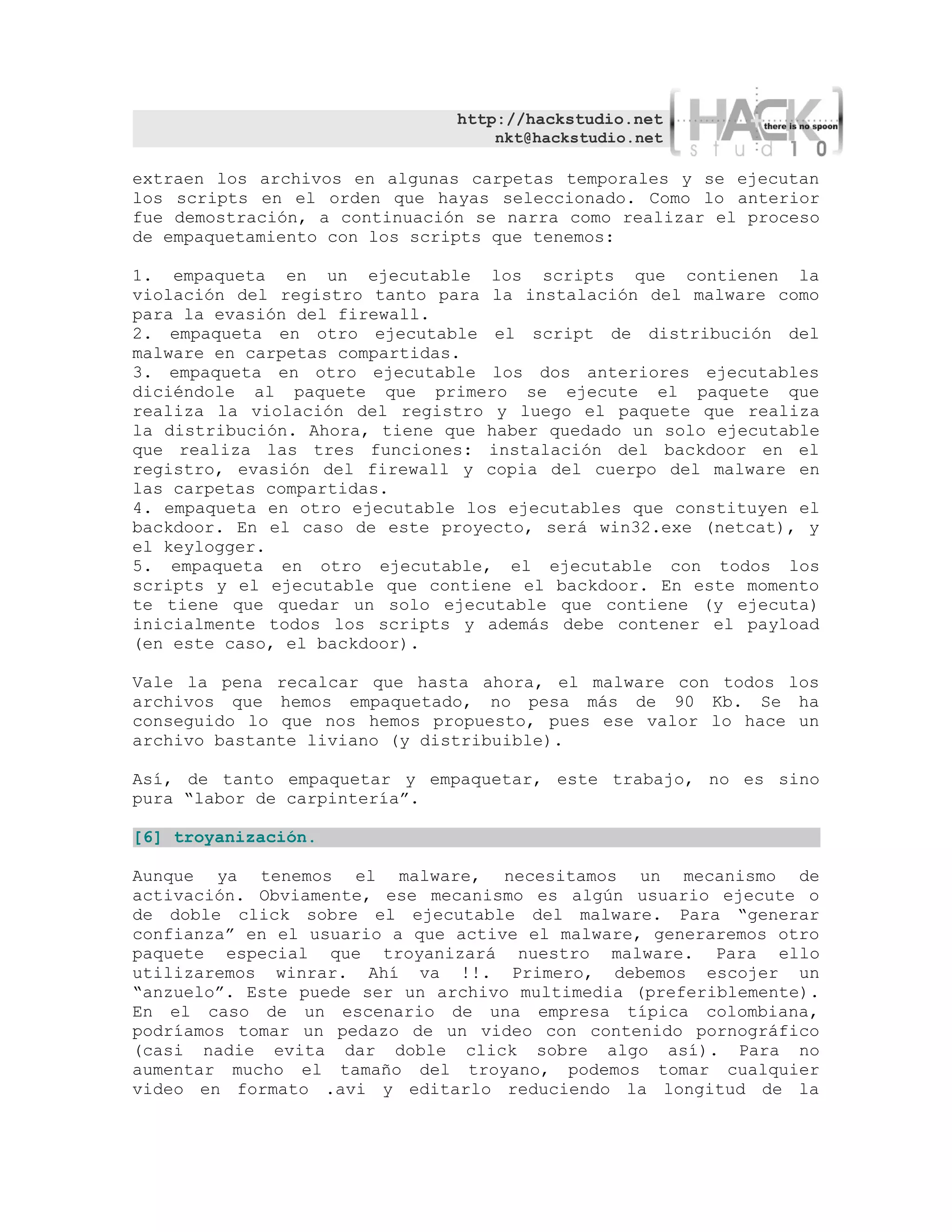 http://hackstudio.net
                                   nkt@hackstudio.net

extraen los archivos en algunas carpetas temporales y se ejecutan
los scripts en el orden que hayas seleccionado. Como lo anterior
fue demostración, a continuación se narra como realizar el proceso
de empaquetamiento con los scripts que tenemos:

1. empaqueta en un ejecutable los scripts que contienen la
violación del registro tanto para la instalación del malware como
para la evasión del firewall.
2. empaqueta en otro ejecutable el script de distribución del
malware en carpetas compartidas.
3. empaqueta en otro ejecutable los dos anteriores ejecutables
diciéndole al paquete que primero se ejecute el paquete que
realiza la violación del registro y luego el paquete que realiza
la distribución. Ahora, tiene que haber quedado un solo ejecutable
que realiza las tres funciones: instalación del backdoor en el
registro, evasión del firewall y copia del cuerpo del malware en
las carpetas compartidas.
4. empaqueta en otro ejecutable los ejecutables que constituyen el
backdoor. En el caso de este proyecto, será win32.exe (netcat), y
el keylogger.
5. empaqueta en otro ejecutable, el ejecutable con todos los
scripts y el ejecutable que contiene el backdoor. En este momento
te tiene que quedar un solo ejecutable que contiene (y ejecuta)
inicialmente todos los scripts y además debe contener el payload
(en este caso, el backdoor).

Vale la pena recalcar que hasta ahora, el malware con todos los
archivos que hemos empaquetado, no pesa más de 90 Kb. Se ha
conseguido lo que nos hemos propuesto, pues ese valor lo hace un
archivo bastante liviano (y distribuible).

Así, de tanto empaquetar y empaquetar, este trabajo, no es sino
pura “labor de carpintería”.

[6] troyanización.

Aunque ya tenemos el malware, necesitamos un mecanismo de
activación. Obviamente, ese mecanismo es algún usuario ejecute o
de doble click sobre el ejecutable del malware. Para “generar
confianza” en el usuario a que active el malware, generaremos otro
paquete especial que troyanizará nuestro malware. Para ello
utilizaremos winrar. Ahí va !!. Primero, debemos escojer un
“anzuelo”. Este puede ser un archivo multimedia (preferiblemente).
En el caso de un escenario de una empresa típica colombiana,
podríamos tomar un pedazo de un video con contenido pornográfico
(casi nadie evita dar doble click sobre algo así). Para no
aumentar mucho el tamaño del troyano, podemos tomar cualquier
video en formato .avi y editarlo reduciendo la longitud de la
 