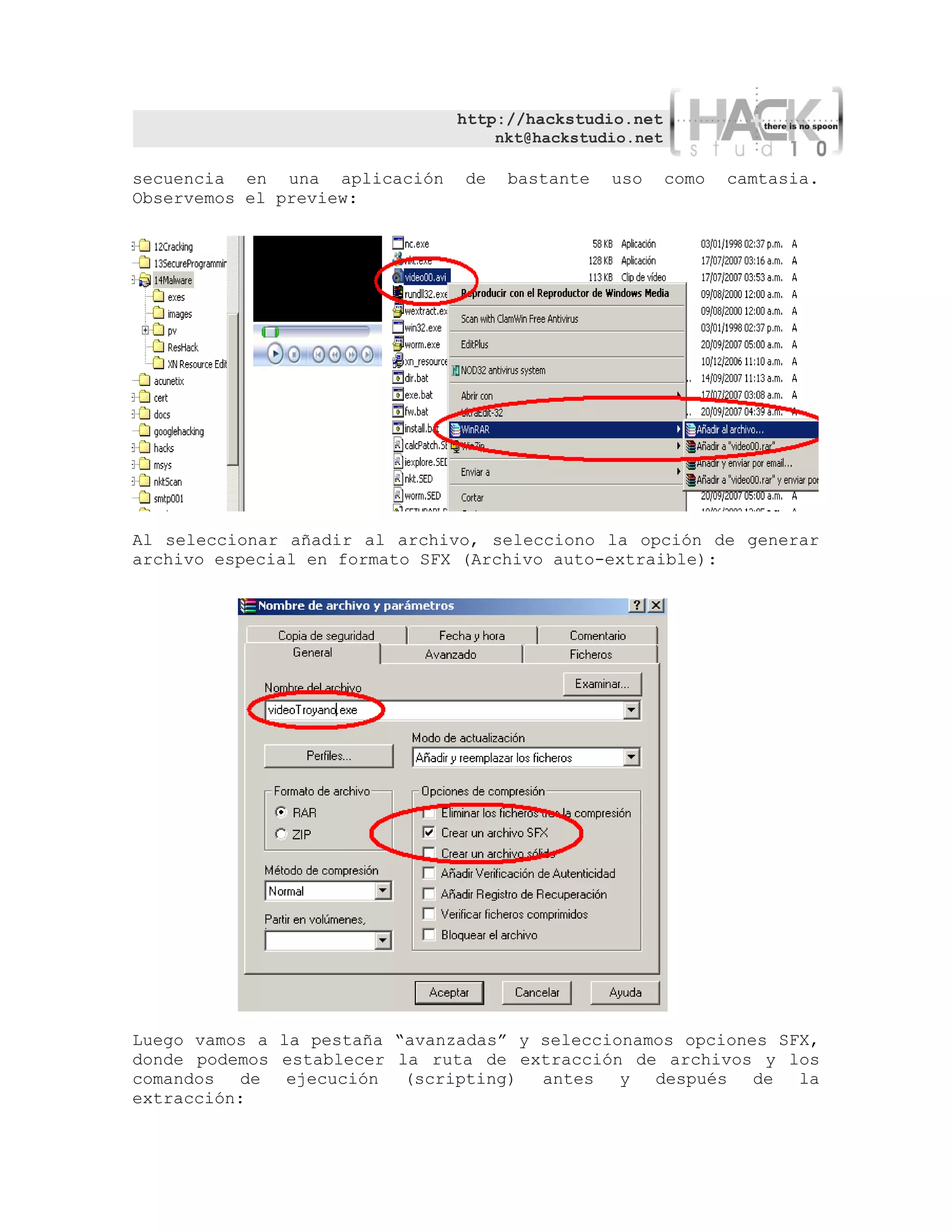 http://hackstudio.net
                                   nkt@hackstudio.net

secuencia en una aplicación    de   bastante   uso      como   camtasia.
Observemos el preview:




Al seleccionar añadir al archivo, selecciono la opción de generar
archivo especial en formato SFX (Archivo auto-extraible):




Luego vamos a la pestaña “avanzadas” y seleccionamos opciones SFX,
donde podemos establecer la ruta de extracción de archivos y los
comandos de    ejecución (scripting) antes y      después de la
extracción:
 