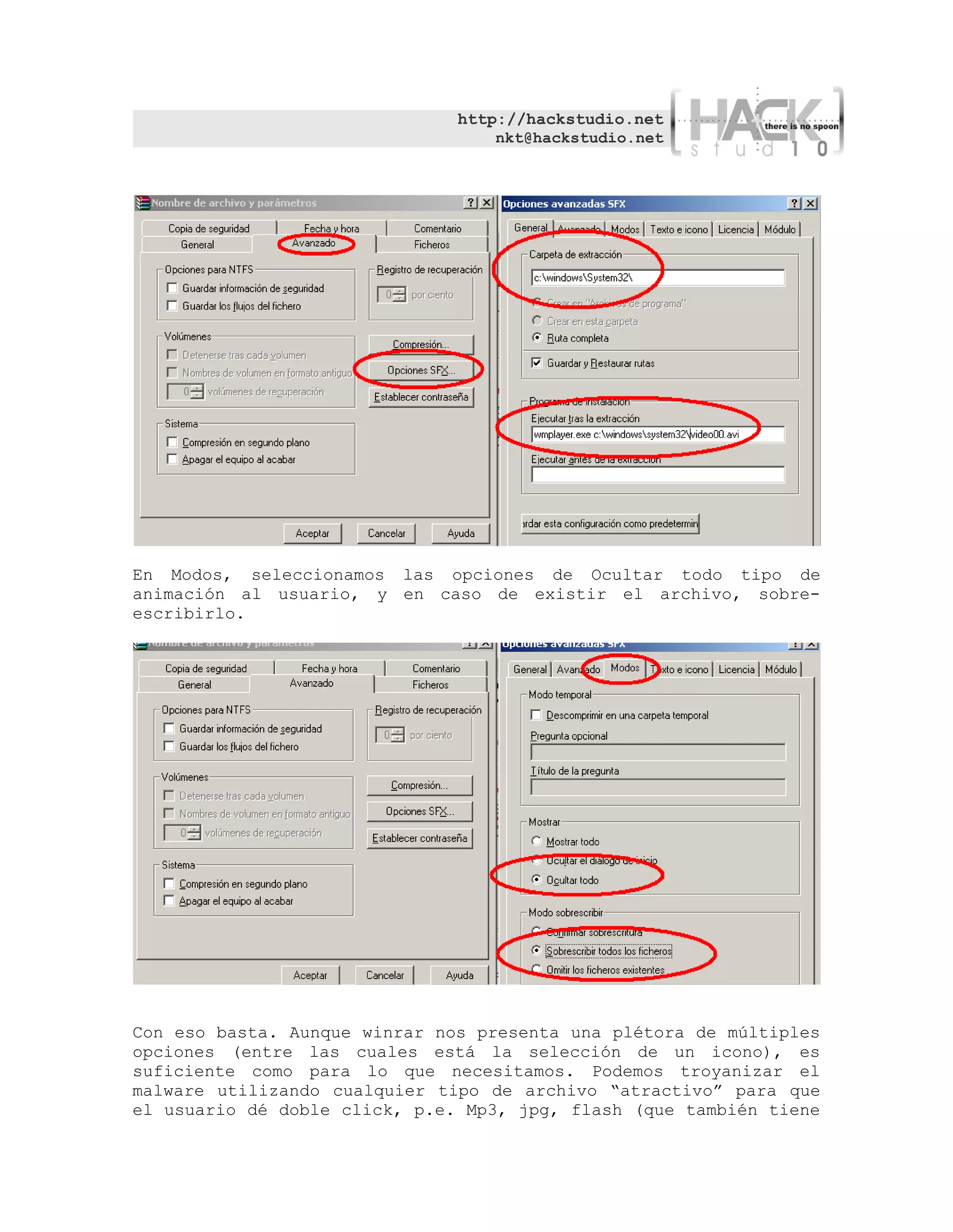 http://hackstudio.net
                                   nkt@hackstudio.net




En Modos, seleccionamos las opciones de Ocultar todo tipo de
animación al usuario, y en caso de existir el archivo, sobre-
escribirlo.




Con eso basta. Aunque winrar nos presenta una plétora de múltiples
opciones (entre las cuales está la selección de un icono), es
suficiente como para lo que necesitamos. Podemos troyanizar el
malware utilizando cualquier tipo de archivo “atractivo” para que
el usuario dé doble click, p.e. Mp3, jpg, flash (que también tiene
 